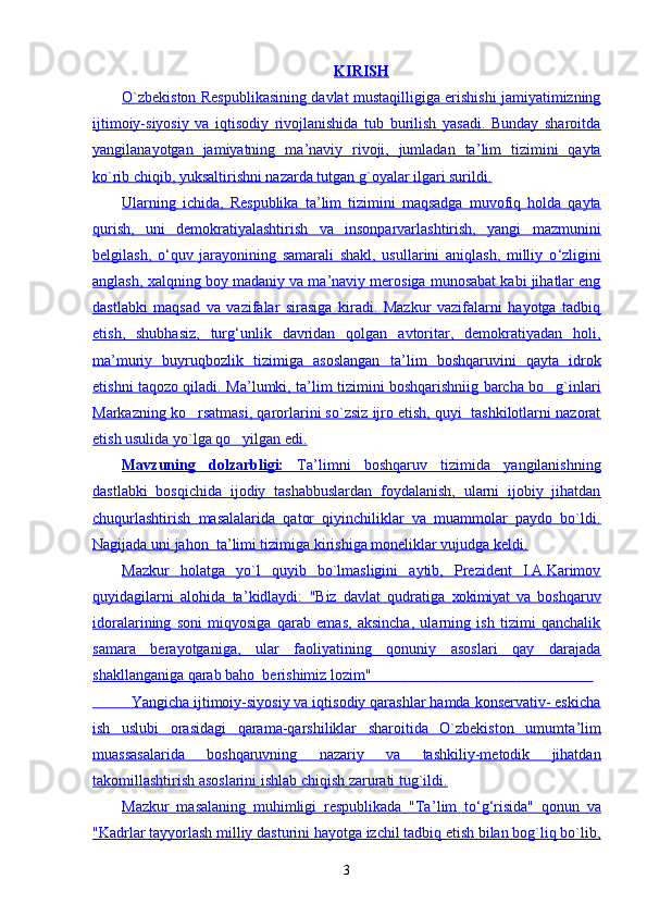 KIRISH
О`zbekiston Respublikasining davlat mustaqilligiga erishishi jamiyatimizning
ijtimoiy-siyosiy   va   iqtisodiy   rivojlanishida   tub   burilish   yasadi.   Bunday   sharoitda
yangilanayotgan   jamiyatning   ma    ’   naviy   rivoji,   jumladan   ta    ’   lim   tizimini   qayta   
ko`rib chiqib, yuksaltirishni nazarda tutgan g`oyalar ilgari surildi.
Ularning   ichida,   Respublika   ta    ’   lim   tizimini   maqsadga   muvofiq   holda   qayta   
qurish,   uni   demokratiyalashtirish   va   insonparvarlashtirish,   yangi   mazmunini
belgilash,   о    ‘   quv   jarayonining   samarali   shakl,   usullarini   aniqlash,   milliy   о    ‘   zligini   
anglash, xalqning boy madaniy va ma    ’   naviy merosiga munosabat kabi jihatlar eng   
dastlabki   maqsad   va   vazifalar   sirasiga   kiradi.   Mazkur   vazifalarni   hayotga   tadbiq
etish,   shubhasiz,   turg    ‘   unlik   davridan   qolgan   avtoritar,   demokratiyadan   holi,   
ma    ’   muriy   buyruqbozlik   tizimiga   asoslangan   ta    ’   lim   boshqaruvini   qayta   idrok   
etishni taqozo qiladi. Ma    ’   lumki, ta    ’   lim tizimini boshqarishniig barcha bo g`inlari   
Markazning ko rsatmasi, qarorlarini so`zsiz ijro etish, quyi  tashkilotlarni nazorat	

etish usulida yo`lga qo yilgan edi.	

Mavzuning   dolzarbligi:      Ta    ’   limni   boshqaruv   tizimida   yangilanishning   
dastlabki   bosqichida   ijodiy   tashabbuslardan   foydalanish,   ularni   ijobiy   jihatdan
chuqurlashtirish   masalalarida   qator   qiyinchiliklar   va   muammolar   paydo   bo`ldi.
Nagijada uni jahon  ta    ’   limi tizimiga kirishiga moneliklar vujudga keldi.   
Mazkur   holatga   yo`l   quyib   bo`lmasligini   aytib,   Prezident   I.A.Karimov
quyidagilarni   alohida   ta    ’   kidlaydi:   "Biz   davlat   qudratiga      xokimiyat      va   boshqaruv   
idoralarining   soni   miqyosiga   qarab   emas,   aksincha,   ularning   ish   tizimi   qanchalik
samara   berayotganiga,   ular   faoliyatining   qonuniy   asoslari   qay   darajada
shakllanganiga qarab baho  berishimiz lozim"                                                                                    
              Yangicha ijtimoiy-siyosiy va iqtisodiy qarashlar hamda konservativ- eskicha   
ish   uslubi   orasidagi   qarama-qarshiliklar   sharoitida   O`zbekiston   umumta    ’   lim   
muassasalarida   boshqaruvning   nazariy   va   tashkiliy-metodik   jihatdan
takomillashtirish asoslarini ishlab chiqish zarurati tug`ildi.
Mazkur   masalaning   muhimligi   respublikada   "Ta    ’   lim   tо    ‘   g   ‘   risida"   qonun   va   
"Kadrlar tayyorlash milliy dasturini hayotga izchil tadbiq etish bilan bog`liq bo`lib,
3 
