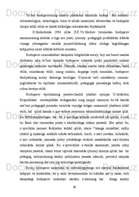 Ta ’ lim   boshqaruvining   nazariy   jihatlarini   ishlashda   boshqa     fan   sohalari:
sistematologiya,   sotsiologiya,   tizim   to`zilishi   nazariyasi,   kibernetika   va   boshqalar
chuqur tahlil etildi va ularda bildirilgan xulosalardan foydalanildi.  
    O`zbekistonda   1994   yilda   X.K.Yo`ldoshev   tomonidan   boshqaruv
nazariyasining   alohida   o`ziga   xos   jihati;   ijtimoiy-   pedagogik   profilaktika   sifatida
voyaga   yetmaganlar   orasida   jinoyatchilikning   oldini   olishga   bagishlangan
tadqiqotini misol sifatida keltirish mumkin,
Boshqaruv munosabatlari darajasini belgilashda asosiy, boy ma ’ lumot manbai
shubxasiz   xalq   ta ’ limi   tizimida   boshqaruv   sohasida   ijodiy   yondoshib   mehnat
qilayotgan   xodimlar   tajribasidir.   Tabiiyki,   bunday   manba   inkor   etilmasdan,   tahlil
etildi,   muxokama   etilib,   uning   muhim,   diqqatga   loyik   tomonlari,   boshqaruv
faoliyatining   asosiy   dasturiga   kiritilgan.   Keyinrok   turli   mintakaviy   seminar-
yigilishlarda   bu   tajribalar   ommalashtirildi,   pedagogik   jamoalarga   tadbiq   etish
uchun tavsiya etildi.
Boshqaruv   tajribasining   yaratuvchanlik   jihatlari   ayniqsa   O`zbekiston
Respublikasi     mustaqillikka   erishganidan   sung   yaqqol   namoyon   bo`ldi   hamda
ma ’ lum   pedagogik   jamoalar   misolida   vujudga   kelgan   muammoli   jihatlarni   tahlil
etish,  hal     qilish  hamda o`quv-tarbiya  jarayonini   takomillashtirishga  xizmat  qildi.
Bu   differensiyalashgan,   har     bir   o`quvchiga   alohida  yondoshib   ish   qurish,   u  yoki
bu   fanni   ular   tomonidan   puxta   o`zlashtirishiga   imkon   yaratadi.   Shu   qatori   bu,
o`quvchilar   jamoasi   faoliyatini   tashkil   qilish,   ularni   Vatanga   muxabbat,   milliy
istiklol   g`oyalariga   sodiklik   ruhida   tarbiyalash,   burch,   o`zaro   yordam,   birlashish,
o`quv   mehnatda,   jamoada   ijobiy   yutukdarga   erishish   masalalarida   mas ’ uliyatni
oshirishda   xizmat   qiladi.   Bu   o`qituvchilar   o`rtasida   samimiyat,   yaxshi   ruhiy
vaziyatni yaratish, ularni bozor iqtisodi  sharoitida ijtimoiy ximoya qilish, har   bir
pedagog,   tarbiyachining   kasbiy   qobiliyatini   yanada   oshirish,   pirovard   natijada
barcha jamoaning sha ’ nini ulg`aytirishga qaratilgandir.
Biroq,   boshqaruv   nazariyasi   va   metodologiyasiga   oid   mavjud   fundamental
tadqiqot   va   kuzatishlar,   ko`p   sonli   tavsiyanomalar   bo`lishidan   qat ’ iy   nazar,   turli
darajadagi   boshqaruv   xodimlari   ulardan   o`zlarining   har     kungi   amaliy
30 