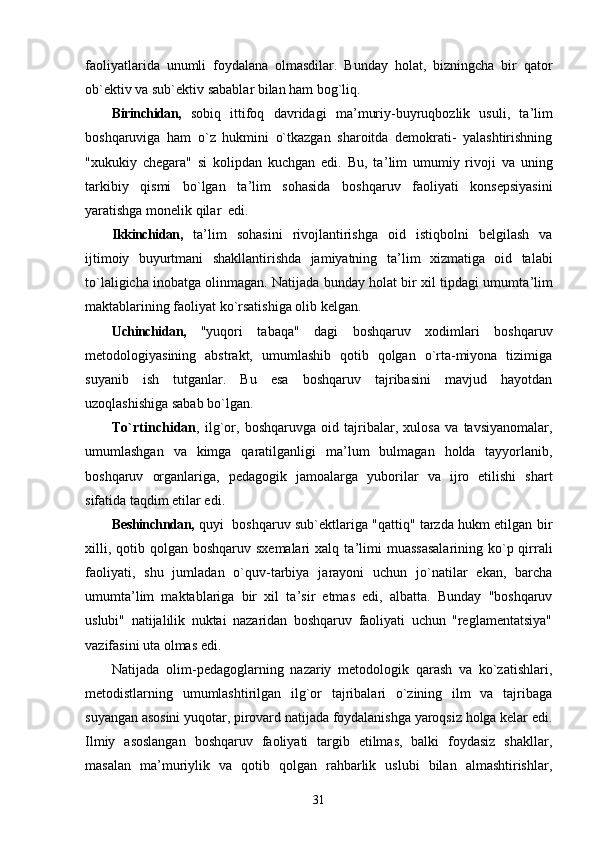 faoliyatlarida   unumli   foydalana   olmasdilar.   Bunday   holat,   bizningcha   bir   qator
ob`ektiv va sub`ektiv sabablar bilan ham bog`liq.
Birinchidan,   sobiq   ittifoq   davridagi   ma ’ muriy-buyruqbozlik   usuli,   ta ’ lim
boshqaruviga   ham   o`z   hukmini   o`tkazgan   sharoitda   demokrati-   yalashtirishning
"xukukiy   chegara"   si   kolipdan   kuchgan   edi.   Bu,   ta ’ lim   umumiy   rivoji   va   uning
tarkibiy   qismi   bo`lgan   ta ’ lim   sohasida   boshqaruv   faoliyati   konsepsiyasini
yaratishga monelik qilar  edi.
Ikkinchidan,   ta ’ lim   sohasini   rivojlantirishga   oid   istiqbolni   belgilash   va
ijtimoiy   buyurtmani   shakllantirishda   jamiyatning   ta ’ lim   xizmatiga   oid   talabi
to`laligicha inobatga olinmagan. Natijada bunday holat bir xil tipdagi umumta ’ lim
maktablarining faoliyat ko`rsatishiga olib kelgan.
Uchinchidan,   "yuqori   tabaqa"   dagi   boshqaruv   xodimlari   boshqaruv
metodologiyasining   abstrakt,   umumlashib   qotib   qolgan   o`rta-miyona   tizimiga
suyanib   ish   tutganlar.   Bu   esa   boshqaruv   tajribasini   mavjud   hayotdan
uzoqlashishiga sabab bo`lgan.
To`rtinchidan ,   ilg`or,   boshqaruvga   oid   tajribalar,   xulosa   va   tavsiyanomalar,
umumlashgan   va   kimga   qaratilganligi   ma ’ lum   bulmagan   holda   tayyorlanib,
boshqaruv   organlariga,   pedagogik   jamoalarga   yuborilar   va   ijro   etilishi   shart
sifatida taqdim etilar edi.
Beshinchndan,   quyi   boshqaruv sub`ektlariga "qattiq" tarzda hukm etilgan bir
xilli, qotib qolgan boshqaruv  sxemalari  xalq ta ’ limi  muassasalarining  ko`p qirrali
faoliyati,   shu   jumladan   o`quv-tarbiya   jarayoni   uchun   jo`natilar   ekan,   barcha
umumta ’ lim   maktablariga   bir   xil   ta ’ sir   etmas   edi,   albatta.   Bunday   "boshqaruv
uslubi"   natijalilik   nuktai   nazaridan   boshqaruv   faoliyati   uchun   "reglamentatsiya"
vazifasini uta olmas edi.
Natijada   olim-pedagoglarning   nazariy   metodologik   qarash   va   ko`zatishlari,
metodistlarning   umumlashtirilgan   ilg`or   tajribalari   o`zining   ilm   va   tajribaga
suyangan asosini yuqotar, pirovard natijada foydalanishga yaroqsiz holga kelar edi.
Ilmiy   asoslangan   boshqaruv   faoliyati   targib   etilmas,   balki   foydasiz   shakllar,
masalan   ma ’ muriylik   va   qotib   qolgan   rahbarlik   uslubi   bilan   almashtirishlar,
31 