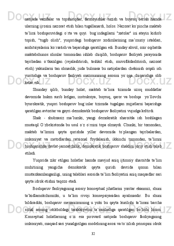 natijada   vazifalar   va   topshiriqdar,   farmoyishlar   tuzish   va   buyruq   berish   hamda
ularning ijrosini nazorat etish bilan tugallanardi, holos. Nazorat ko`pincha maktab
ta ’ limi   boshqaruvidagi   o`rta   va   quyi     bug`indagilarni   "xatolar"   ini   atayin   kidirib
topish,   "tugib   olish",   yuqoridagi   boshqaruv   xodimlarining   ma ’ muriy   istaklari,
ambitsiyalarini ko`rsatish va bajarishga qaratilgan edi. Bunday ahvol, oxir oqibatda
maktabshunos   olimlar   tomonidan   ishlab   chiqilib,   boshqaruv   faoliyati   jarayonida
tajribadan   o`tkazilgan   (rejalashtirish,   tashkil   etish,   muvofikdashtirish,   nazorat
etish)   yakunlarni   tan   olmaslik,   juda   bulmasa   bu   natijalardan   chekinish   orqali   ish
yuritishga   va   boshqaruv   faoliyati   mazmunining   asosini   yo`qqa   chiqarishga   olib
kelar edi,
Shunday   qilib,   bunday   holat,   maktab   ta ’ limi   tizimida   uzoq   muddatlar
davomida   hukm   surib   kelgan,   instruksiya,   buyruq,   qaror   va   boshqa     yo`llovchi
byurokratik,   yuqori   boshqaruv   bug`inlar   tizimida   tugalgan   xujjatlarni   bajarishga
qaratilgan avtoritar va gayri-demokratik boshqaruv faoliyatini vujudga keltirdi.
Shak   -   shubxasiz   ma ’ lumki,   yangi   demokratik   sharoitda   ish   boshlagan
mustaqil   O`zbekistonda   bu   usul   o`z   o`rnini   topa   olmaydi.   Chunki,   bir   tomondan,
maktab   ta ’ limini   qayta   qurishda   yillar   davomida   to`plangan   tajribalardan,
imkoniyat   va   metodlardan   ratsional   foydalanish,   ikkinchi   tomondan,   ta ’ limni
boshqarishda   davlat-jamoatchilik,  demokratik  boshqaruv  shaklini   joriy  etish   talab
etiladi.
Yuqorida   zikr   etilgan   holatlar   hamda   mavjud   aniq   ijtimoiy   sharoitda   ta ’ lim
muhitining   yangicha   demokratik   qayta   qurish   davrida   qonun   bilan
mustaxkamlanganligi, uning talablari asosida ta ’ lim faoliyatini aniq maqsadlar sari
qayta idrok etishni taqozo etadi.
Boshqaruv   faoliyagining   asosiy   konseptual   jihatlarini   yoritar   ekanmiz,   shuni
ta ’ kidlamokchimizki,   u   ta ’ lim   rivoji   konsepsiyasidan   ajralmasdir.   Bu   shuni
bildiradiki,   boshqaruv   mexanizmining   u   yoki   bu   qayta   kurilishi   ta ’ limni   barcha
sohal   arining   istikboldagi   tarakkiyetini   ta ’ minlashga   qaratilgan   bo`lishi   lozim.
Konseptual   holatlarning   o`zi   esa   pirovard   natijada   boshqaruv   faoliyagining
imkoniyati, maqsad sari yunalgirilgan modelining asosi va to`zilish prinsipini idrok
32 