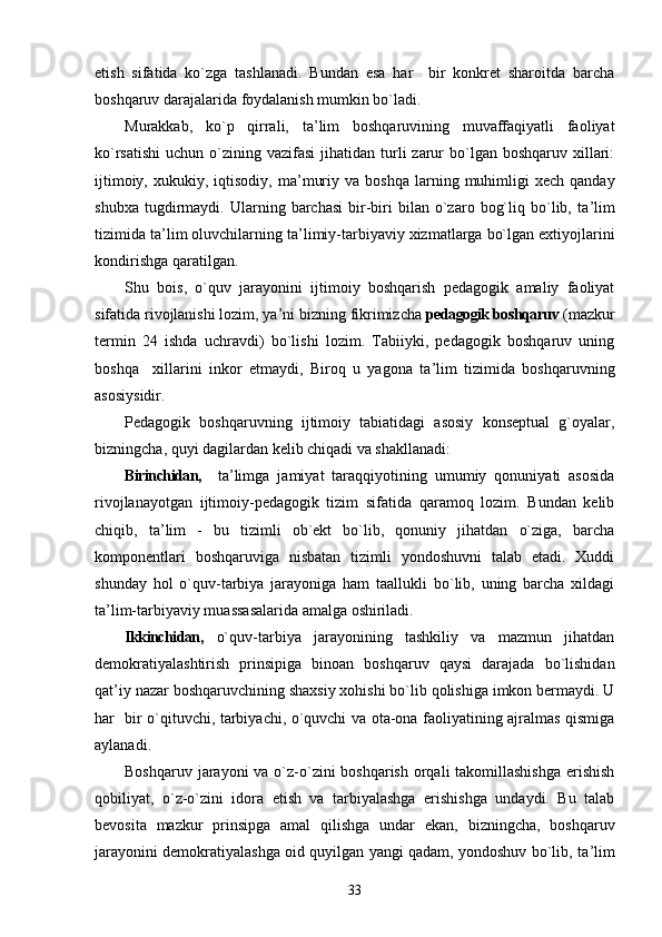 etish   sifatida   ko`zga   tashlanadi.   Bundan   esa   har     bir   konkret   sharoitda   barcha
boshqaruv darajalarida foydalanish mumkin bo`ladi.
Murakkab,   ko`p   qirrali,   ta ’ lim   boshqaruvining   muvaffaqiyatli   faoliyat
ko`rsatishi  uchun  o`zining vazifasi  jihatidan  turli  zarur  bo`lgan  boshqaruv xillari:
ijtimoiy,  xukukiy,  iqtisodiy,  ma ’ muriy  va  boshqa  larning  muhimligi  xech  qanday
shubxa   tugdirmaydi.   Ularning  barchasi   bir-biri   bilan   o`zaro   bog`liq  bo`lib,  ta ’ lim
tizimida ta ’ lim oluvchilarning ta ’ limiy-tarbiyaviy xizmatlarga bo`lgan extiyojlarini
kondirishga qaratilgan.
Shu   bois,   o`quv   jarayonini   ijtimoiy   boshqarish   pedagogik   amaliy   faoliyat
sifatida rivojlanishi lozim, ya ’ ni bizning fikrimizcha  pedagogik boshqaruv  (mazkur
termin   24   ishda   uchravdi)   bo`lishi   lozim.   Tabiiyki,   pedagogik   boshqaruv   uning
boshqa     xillarini   inkor   etmaydi,   Biroq   u   yagona   ta ’ lim   tizimida   boshqaruvning
asosiysidir.
Pedagogik   boshqaruvning   ijtimoiy   tabiatidagi   asosiy   konseptual   g`oyalar,
bizningcha, quyi dagilardan kelib chiqadi va shakllanadi:
Birinchidan,     ta ’ limga   jamiyat   taraqqiyotining   umumiy   qonuniyati   asosida
rivojlanayotgan   ijtimoiy-pedagogik   tizim   sifatida   qaramoq   lozim.   Bundan   kelib
chiqib,   ta ’ lim   -   bu   tizimli   ob`ekt   bo`lib,   qonuniy   jihatdan   o`ziga,   barcha
komponentlari   boshqaruviga   nisbatan   tizimli   yondoshuvni   talab   etadi.   Xuddi
shunday   hol   o`quv-tarbiya   jarayoniga   ham   taallukli   bo`lib,   uning   barcha   xildagi
ta ’ lim-tarbiyaviy muassasalarida amalga oshiriladi.
Ikkinchidan,   o`quv-tarbiya   jarayonining   tashkiliy   va   mazmun   jihatdan
demokratiyalashtirish   prinsipiga   binoan   boshqaruv   qaysi   darajada   bo`lishidan
qat ’ iy nazar boshqaruvchining shaxsiy xohishi bo`lib qolishiga imkon bermaydi. U
har   bir o`qituvchi, tarbiyachi, o`quvchi va ota-ona faoliyatining ajralmas qismiga
aylanadi.
Boshqaruv jarayoni va o`z-o`zini boshqarish orqali  takomillashishga  erishish
qobiliyat,   o`z-o`zini   idora   etish   va   tarbiyalashga   erishishga   undaydi.   Bu   talab
bevosita   mazkur   prinsipga   amal   qilishga   undar   ekan,   bizningcha,   boshqaruv
jarayonini demokratiyalashga oid quyilgan yangi qadam, yondoshuv bo`lib, ta ’ lim
33 