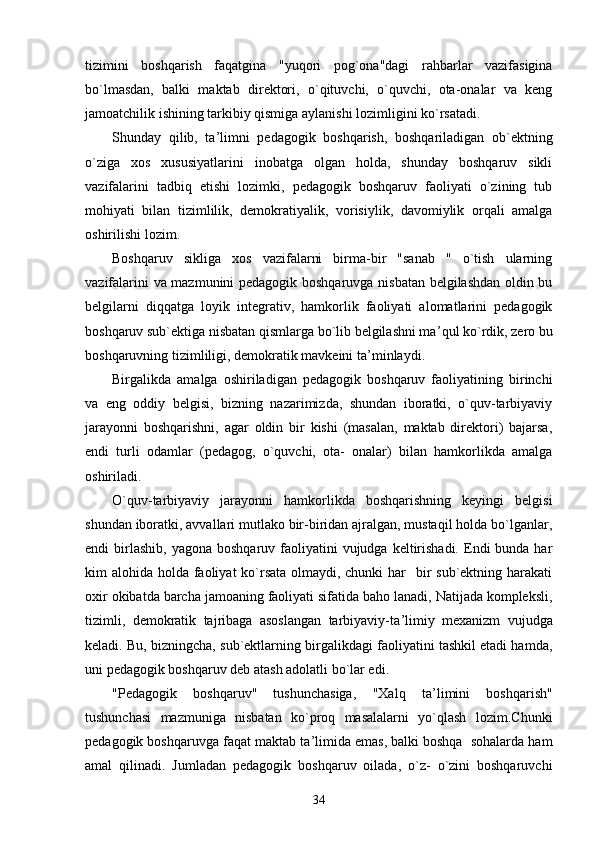 tizimini   boshqarish   faqatgina   "yuqori   pog`ona"dagi   rahbarlar   vazifasigina
bo`lmasdan,   balki   maktab   direktori,   o`qituvchi,   o`quvchi,   ota-onalar   va   keng
jamoatchilik ishining tarkibiy qismiga aylanishi lozimligini ko`rsatadi.
Shunday   qilib,   ta ’ limni   pedagogik   boshqarish,   boshqariladigan   ob`ektning
o`ziga   xos   xususiyatlarini   inobatga   olgan   holda,   shunday   boshqaruv   sikli
vazifalarini   tadbiq   etishi   lozimki,   pedagogik   boshqaruv   faoliyati   o`zining   tub
mohiyati   bilan   tizimlilik,   demokratiyalik,   vorisiylik,   davomiylik   orqali   amalga
oshirilishi lozim.
Boshqaruv   sikliga   xos   vazifalarni   birma-bir   "sanab   "   o`tish   ularning
vazifalarini va mazmunini pedagogik boshqaruvga nisbatan belgilashdan oldin bu
belgilarni   diqqatga   loyik   integrativ,   hamkorlik   faoliyati   alomatlarini   pedagogik
boshqaruv sub`ektiga nisbatan qismlarga bo`lib belgilashni ma ’ qul ko`rdik, zero bu
boshqaruvning tizimliligi, demokratik mavkeini ta ’ minlaydi.
Birgalikda   amalga   oshiriladigan   pedagogik   boshqaruv   faoliyatining   birinchi
va   eng   oddiy   belgisi,   bizning   nazarimizda,   shundan   iboratki,   o`quv-tarbiyaviy
jarayonni   boshqarishni,   agar   oldin   bir   kishi   (masalan,   maktab   direktori)   bajarsa,
endi   turli   odamlar   (pedagog,   o`quvchi,   ota-   onalar)   bilan   hamkorlikda   amalga
oshiriladi.
O`quv-tarbiyaviy   jarayonni   hamkorlikda   boshqarishning   keyingi   belgisi
shundan iboratki, avvallari mutlako bir-biridan ajralgan, mustaqil holda bo`lganlar,
endi  birlashib,  yagona  boshqaruv faoliyatini  vujudga  keltirishadi.   Endi  bunda  har
kim alohida holda faoliyat  ko`rsata olmaydi, chunki  har   bir  sub`ektning harakati
oxir okibatda barcha jamoaning faoliyati sifatida baho lanadi, Natijada kompleksli,
tizimli,   demokratik   tajribaga   asoslangan   tarbiyaviy-ta ’ limiy   mexanizm   vujudga
keladi. Bu, bizningcha, sub`ektlarning birgalikdagi faoliyatini tashkil etadi hamda,
uni pedagogik boshqaruv deb atash adolatli bo`lar edi.
"Pedagogik   boshqaruv"   tushunchasiga,   "Xalq   ta ’ limini   boshqarish"
tushunchasi   mazmuniga   nisbatan   ko`proq   masalalarni   yo`qlash   lozim.Chunki
pedagogik boshqaruvga faqat maktab ta ’ limida emas, balki boshqa  sohalarda ham
amal   qilinadi.   Jumladan   pedagogik   boshqaruv   oilada,   o`z-   o`zini   boshqaruvchi
34 