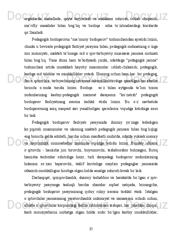 organlarda,   mahallada,   qayta   tayyorlash   va   malakani   oshirish,   ishlab   chiqarish,
ma ’ rifiy   masalalar   bilan   bog`liq   va   boshqa     soha   to`zilmalaridagi   kurslarda
qo`llaniladi.
Pedagogik boshqaruvni "ma ’ muriy boshqaruv" tushunchasidan ajratish lozim,
chunki u bevosita pedagogik faoliyat jarayoni bilan, pedagogik mehnatning o`ziga
xos   xususiyati,   maktab   ta ’ limiga   oid   o`quv-tarbiyaviy   muassasa   jamoasi   mehnati
bilan   bog`liq.   Yana   shuni   ham   ta ’ kidyaash   joizki,   odatdaga   "pedagogik   jamoa"
tushunchasi   ortida   murakkab   hayotiy   muammolar:   ishlab-chikarish,   pedagogik,
kasbga oid talablar va mushkilliklar yotadi. Shuning uchun ham har   bir pedagog,
fan o`qituvchisi, tarbiyachining ixtisosini takomillashtirishga qaratilgan har akatlar
birinchi   o`rinda   turishi   lozim.   Boshqa     so`z   bilan   aytganda   ta ’ lim   tizimi
xodimlarining   kasbiy-pedagogik   maxorat   darajasini   "ko`zatish"   pedagogik
boshqaruv   faoliyatining   asosini   tashkil   etishi   lozim.   Bu   o`z   navbatida
boshqaruvning   aniq   maqsad   sari   yunaltirilgan   qarorlarini   vujudga   kelishiga   asos
bo`ladi.
Pedagogik   boshqaruv   faoliyati   jarayonida   doimiy   yo`zaga   keladigan
ko`pqirrali   muammolar   va   ularning   maktab   pedagogik   jamoasi   bilan   bog`liqligi
eng birinchi galda adolatli, barcha uchun manfaatli muhitda, odatda yuksak insoniy
va   xayrixoxlik   munosabatlar   zaminida   vujudga   kelishi   lozim.   Bunday   ishlarni
o`qituvchi   -   hamisha   jim   turuvchi,   buysunuvchi,   tashabusskor   bulmagan,   Biroq
hamisha   tanbexlar   eshitishga   hozir,   turli   darajadagi   boshqaruv   xodimlarining
hukmini   so`zsiz   bajaruvchi,   taklif   kiritishga   maylsiz   pedagoglar   jamoasida
utkazish mushkilligini hisobga olgan holda amalga oshirish kerak bo`ladi.
Darhaqiqat,   qiziquvchanlik,   shaxsiy   tashabbus   va   harakatda   bo`lgan   o`quv-
tarbiyaviy   jarayonga   taaluqli   barcha   shaxslar   oqibat   natijada,   bizningcha,
pedagogik   boshqaruv   jarayonining   ijobiy   ruhiy   asosini   tashkil   etadi.   Istalgan
o`qituvchilar   jamoasining   yaratuvchanlik   imkoniyat   va   samarasini   ochish   uchun,
albatta o`qituvchilar korpusidagi faollar ishtirokidan tashqari, har  jihatdan chuqur,
kasb   xususiyatlarini   inobatga   olgan   holda   sodir   bo`lgan   kasbiy   mushkulliklar,
35 
