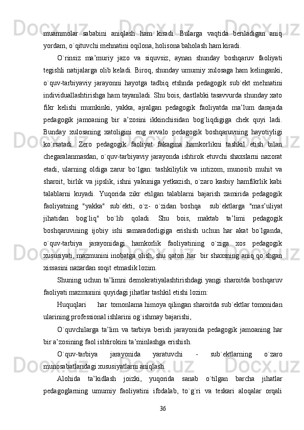muammolar   sababini   aniqlash   ham   kiradi.   Bularga   vaqtida   beriladigan   aniq
yordam, o`qituvchi mehnatini oqilona, holisona baholash ham kiradi.
O`rinsiz   ma ’ muriy   jazo   va   siquvsiz,   aynan   shunday   boshqaruv   faoliyati
tegishli natijalarga olib keladi. Biroq, shunday umumiy xulosaga ham kelinganki,
o`quv-tarbiyaviy   jarayonni   hayotga   tadbiq   etshnda   pedagogik   sub`ekt   mehnatini
individuallashtirishga ham tayaniladi. Shu bois, dastlabki tasavvurda shunday xato
fikr   kelishi   mumkinki,   yakka,   ajralgan   pedagogik   faoliyatda   ma ’ lum   darajada
pedagogik   jamoaning   bir   a ’ zosini   ikkinchisidan   bog`liqdigiga   chek   quyi   ladi.
Bunday   xulosaning   xatoligini   eng   avvalo   pedagogik   boshqaruvning   hayotiyligi
ko`rsatadi.   Zero   pedagogik   faoliyat   fakagina   hamkorlikni   tashkil   etish   bilan
chegaralanmasdan,  o`quv-tarbiyaviy jarayonda  ishtirok etuvchi  shaxslarni  nazorat
etadi,   ularning   oldiga   zarur   bo`lgan:   tashkiliylik   va   intizom,   munosib   muhit   va
sharoit,   birlik   va   jipslik,   ishni   yakuniga   yetkazish,   o`zaro   kasbiy   hamfikrlik   kabi
talablarni   kuyadi.   Yuqorida   zikr   etilgan   talablarni   bajarish   zamirida   pedagogik
faoliyatning   "yakka"   sub`ekti,   o`z-   o`zidan   boshqa     sub`ektlarga   "mas ’ uliyat
jihatidan   bog`liq"   bo`lib   qoladi.   Shu   bois,   maktab   ta ’ limi   pedagogik
boshqaruvining   ijobiy   ishi   samaradorligiga   erishish   uchun   har   akat   bo`lganda,
o`quv-tarbiya   jarayonidagi   hamkorlik   faoliyatining   o`ziga   xos   pedagogik
xususiyati, mazmunini inobatga olish, shu qatori har   bir shaxsning aniq qo`shgan
xissasini nazardan soqit etmaslik lozim.
Shuning uchun ta ’ limni  demokratiyalashtirishdagi  yangi  sharoitda boshqaruv
faoliyati mazmunini quyidagi jihatlar tashkil etishi lozim:
Huquqlari har  tomonlama himoya qilingan sharoitda sub`ektlar tomonidan
ularining professional ishlarini og`ishmay bajarishi,
O`quvchilarga   ta ’ lim   va   tarbiya   berish   jarayonida   pedagogik   jamoaning   har
bir a ’ zosining faol ishtirokini ta ’ minlashga erishish.
O`quv-tarbiya   jarayonida   yaratuvchi   -   sub`ektlarning   o`zaro
munosabatlaridagi xususiyatlarni aniqlash.
Alohida   ta ’ kidlash   joizki,   yuqorida   sanab   o`tilgan   barcha   jihatlar
pedagoglarning   umumiy   faoliyatini   ifodalab,   to`g`ri   va   teskari   aloqalar   orqali
36 