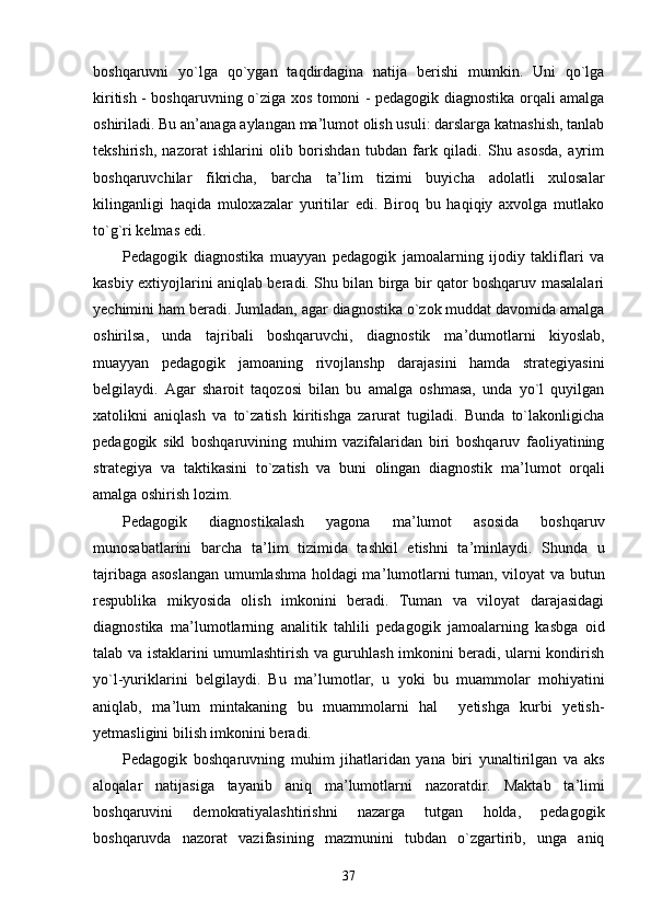 boshqaruvni   yo`lga   qo`ygan   taqdirdagina   natija   berishi   mumkin.   Uni   qo`lga
kiritish - boshqaruvning o`ziga xos tomoni - pedagogik diagnostika orqali amalga
oshiriladi. Bu an ’ anaga aylangan ma ’ lumot olish usuli: darslarga katnashish, tanlab
tekshirish,   nazorat   ishlarini   olib   borishdan   tubdan   fark   qiladi.   Shu   asosda,   ayrim
boshqaruvchilar   fikricha,   barcha   ta ’ lim   tizimi   buyicha   adolatli   xulosalar
kilinganligi   haqida   muloxazalar   yuritilar   edi.   Biroq   bu   haqiqiy   axvolga   mutlako
to`g`ri kelmas edi.
Pedagogik   diagnostika   muayyan   pedagogik   jamoalarning   ijodiy   takliflari   va
kasbiy extiyojlarini aniqlab beradi. Shu bilan birga bir qator boshqaruv masalalari
yechimini ham beradi. Jumladan, agar diagnostika o`zok muddat davomida amalga
oshirilsa,   unda   tajribali   boshqaruvchi,   diagnostik   ma ’ dumotlarni   kiyoslab,
muayyan   pedagogik   jamoaning   rivojlanshp   darajasini   hamda   strategiyasini
belgilaydi.   Agar   sharoit   taqozosi   bilan   bu   amalga   oshmasa,   unda   yo`l   quyilgan
xatolikni   aniqlash   va   to`zatish   kiritishga   zarurat   tugiladi.   Bunda   to`lakonligicha
pedagogik   sikl   boshqaruvining   muhim   vazifalaridan   biri   boshqaruv   faoliyatining
strategiya   va   taktikasini   to`zatish   va   buni   olingan   diagnostik   ma ’ lumot   orqali
amalga oshirish lozim.
Pedagogik   diagnostikalash   yagona   ma ’ lumot   asosida   boshqaruv
munosabatlarini   barcha   ta ’ lim   tizimida   tashkil   etishni   ta ’ minlaydi.   Shunda   u
tajribaga asoslangan umumlashma holdagi ma ’ lumotlarni tuman, viloyat va butun
respublika   mikyosida   olish   imkonini   beradi.   Tuman   va   viloyat   darajasidagi
diagnostika   ma ’ lumotlarning   analitik   tahlili   pedagogik   jamoalarning   kasbga   oid
talab va istaklarini umumlashtirish va guruhlash imkonini beradi, ularni kondirish
yo`l-yuriklarini   belgilaydi.   Bu   ma ’ lumotlar,   u   yoki   bu   muammolar   mohiyatini
aniqlab,   ma ’ lum   mintakaning   bu   muammolarni   hal     yetishga   kurbi   yetish-
yetmasligini bilish imkonini beradi.
Pedagogik   boshqaruvning   muhim   jihatlaridan   yana   biri   yunaltirilgan   va   aks
aloqalar   natijasiga   tayanib   aniq   ma ’ lumotlarni   nazoratdir.   Maktab   ta ’ limi
boshqaruvini   demokratiyalashtirishni   nazarga   tutgan   holda,   pedagogik
boshqaruvda   nazorat   vazifasining   mazmunini   tubdan   o`zgartirib,   unga   aniq
37 