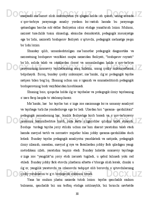 maqsadli   ma ’ lumot   olish   imkoniyatini   yo`qlagan   holda   ish   qurish,   uning   asosida
o`quv-tarbiya   jarayoniga   amaliy   yordam   ko`rsatish   hamda   bu   jarayonga
qatnashgan   barcha   sub`ektlar   faoliyatini   islox   etishga   yunaltirish   lozim.   Muhimi,
nazorat   turachilik   tusini   olmasligi,   aksincha   demokratik,   pedagogik   xususiyatga
ega   bo`lishi,   nazoratli   boshqaruv   faoliyati   o`qituvchi,   pedagogik   mehnatga   yaqin
bo`lishi lozim.
Shunday   qilib,   umumlashtirilgan   ma ’ lumotlar   pedagogik   diagnostika   va
nazoratning   boshqaruv   vazifalari   nuqtai   nazaridan   faoliyati,   "boshqaruv   ruyxati"
bo`lib,   aslida   talab   va   istaklardan   iborat   va   umumlashgan   holda   o`quv-tarbiya
jarayonining   ommaviy   tajribalarining   aniq   holatini,   uning   ijodiy   imkoniyatlarini
belpshaydi.   Biroq,   bunday   ijodiy   imkoniyat,   ma ’ lumki,   ilg`or   pedagogik   tajriba
natijasi   bilan  bog`liq.  Shuning  uchun   uni   o`rganish   va  ommalashtirish   pedagogik
boshqaruvning bosh vazifalaridan hisoblanadi.
Shuning bois, qisqacha holda ilg`or tajribalar va pedagogik ilmiy tajribaning
o`zaro farqi haqida to`xtalmoqchimiz.
Ma ’ lumki, har   bir tajriba turi o`ziga xos mazmunga ko`ra umumiy amaliyot
va tajribaga turlicha yondashuvga ega bo`ladi. Ulardan biri "qarama- qarshiliksiz"
pedagogik   jamoalarning   har     kunlik   faoliyatiga   kirib   boradi   va   o`quv-tarbiyaviy
jarayonni   takomillashtira   borib,   juda   katta   o`zgarishlar   qilishni   talab   etmaydi.
Boshqa     turdagi   tajriba   joriy   etilishi   uchun   ma ’ lum   sharoit   yaratishni   talab   etadi
hamda   mavjud   tartib   va   normativ   xujjatlar   bilan   jiddiy   qarama-qarshilikka   duch
keladi.   Bunday   tajriba   pedagogik   amaliyotni   yanshlatadi   va   natijada,   pedagogik
ilmiy   izlanish,   masalan,   mavjud   g`oya   va   farazlardan   jiddiy   fark   qiladigan   yangi
metodikani   izlab,   yaratishni   taqozo   etadi.   Bunday   holatda   ommaviy   tajribaga
o`ziga   xos   "yangilik"ni   joriy   etish   zarurati   tugiladi,   u   qabul   kilinadi   yoki   rad
etiladi. Bunday jiddiy fark etuvchi jihatlarni albatta e ’ tiborga olish kerak, chunki u
ilg`or,   yangilik   yaratuvchi   va   izlanuvchi   tadqiqot   olib   boruvchi   o`qituvchilarning
ijodiy yutukdarini to`g`ri boshqarish imkonini beradi.
Yana   bir   muhim   jihatni   nazarda   tutish   lozim:   tajriba   qanchalik   muhim
bulmasin,   qanchalik   biz   uni   tadbiq   etishga   intilmaylik,   biz   birinchi   navbatda
38 