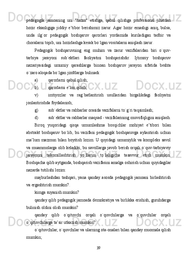 pedagogik   jamoaning   uni   "hazm"   etishga,   qabul   qilishga   professional   jihatdan
hozir   ekanligiga   jiddiy   e ’ tibor   berishimiz   zarur.   Agar   hozir   emasligi   aniq,   bulsa,
unda   ilg`or   pedagogik   boshqaruv   qarorlari   yordamida   kuriladigan   tadbir   va
choralarni topib, uni hozirlashga kerak bo`lgan vositalarni aniqlash zarur.
Pedagogik   boshqaruvning   eng   muhim   va   zarur   vazifalaridan   biri   o`quv-
tarbiya   jarayoni   sub`ektlari   faoliyatini   boshqarishdir.   Ijtimoiy   boshqaruv
nazariyasidagi   umumiy   qarashlarga   binoan   boshqaruv   jarayon   sifatida   beshta
o`zaro aloqada bo`lgan jixdtlarga bulinadi:
a) qarorlarni qabul qilish;
b) qarorlarni e ’ lon qilish;
v) imtiyozlar   va   rag`batlantirish   usullaridan   birgalikdagi   faoliyatni
jonlantirishda foydalanish;
g) sub`ektlar va rahbarlar orasida vazifalarni to`g`ri taqsimlash;
d) sub`ektlar va rahbarlar maqsad - vazifalarining muvofiqligini aniqlash.
Biroq   yuqoridagi   qisqa   umumlashma   bosqichlar   mohiyat   e ’ tibori   bilan
abstrakt   boshqaruv   bo`lib,   bu   vazifani   pedagogik   boshqaruvga   aylantirish   uchun
ma ’ lum  mazmun  bilan boyitish  lozim. U  quyidagi   umumiylik  va kompleks  savol
va muammolarga olib keladiki, bu savollarga javob berish orqali o`quv-tarbiyaviy
jarayonni   takomillashtirish   yo`llarini   to`laligicha   tasavvur   etish   mumkin.
Boshqacha qilib aytganda, boshqarish vazifasini amalga oshirish uchun quyidagilar
nazarda tutilishi lozim:
majburlashdan   tashqari,   yana   qanday   asosda   pedagogik   jamoani   birlashtirish
va ergashtirish mumkin?.
kimga suyanish mumkin?
qanday qilib pedagogik jamoada demokratiya va birlikka erishish, guruhdarga
bulinish oldini olish mumkin?
qanday   qilib   o`qituvchi   orqali   o`quvchilarga   va   o`quvchilar   orqali
o`qituvchilarga ta ’ sir utkazish mumkin?
o`qituvchilar, o`quvchilar va ularning ota-onalari bilan qanday muomala qilish
mumkin;
39 