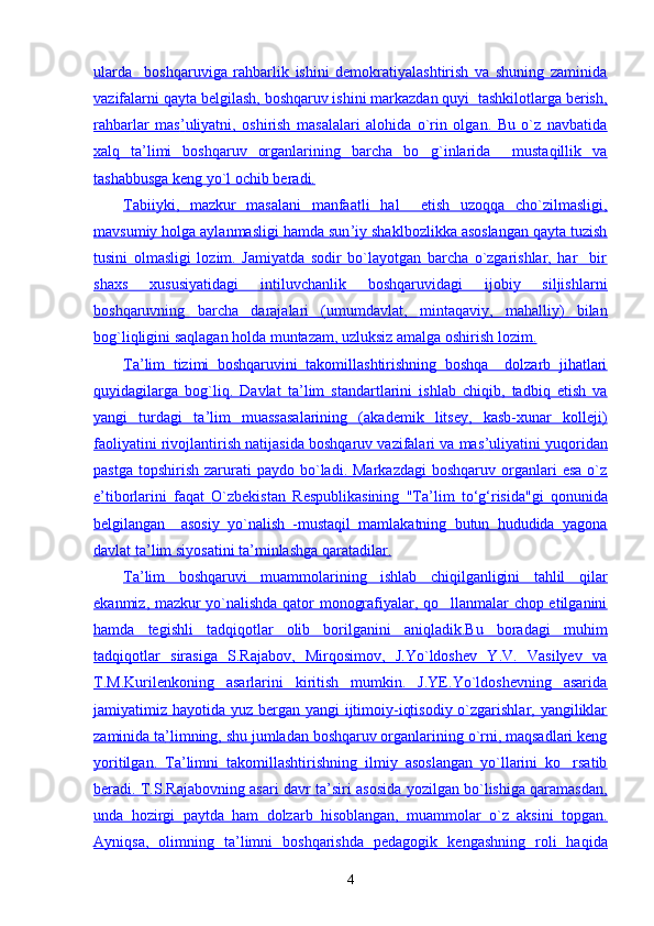 ularda     boshqaruviga   rahbarlik   ishini   demokratiyalashtirish   va   shuning   zaminida
vazifalarni qayta belgilash, boshqaruv ishini markazdan quyi  tashkilotlarga berish,
rahbarlar   mas    ’   uliyatni,   oshirish   masalalari   alohida   o`rin   olgan.   Bu   o`z   navbatida   
xalq   ta    ’   limi   boshqaruv   organlarining   barcha   bo g`inlarida     mustaqillik   va   
tashabbusga keng yo`l ochib beradi.
Tabiiyki,   mazkur   masalani   manfaatli   hal     etish   uzoqqa   cho`zilmasligi,
mavsumiy holga aylanmasligi hamda sun    ’   iy shaklbozlikka asoslangan qayta tuzish   
tusini   olmasligi   lozim.   Jamiyatda   sodir   bo`layotgan   barcha   o`zgarishlar,   har     bir
shaxs   xususiyatidagi   intiluvchanlik   boshqaruvidagi   ijobiy   siljishlarni
boshqaruvning   barcha   darajalari   (umumdavlat,   mintaqaviy,   mahalliy)   bilan
bog`liqligini saqlagan holda muntazam, uzluksiz amalga oshirish lozim.
Ta    ’   lim   tizimi   boshqaruvini   takomillashtirishning   boshqa     dolzarb   jihatlari   
quyidagilarga   bog`liq.   Davlat   ta    ’   lim   standartlarini   ishlab   chiqib,   tadbiq   etish   va   
yangi   turdagi   ta    ’   lim   muassasalarining   (akademik   litsey,   kasb-xunar   kolleji)   
faoliyatini rivojlantirish natijasida boshqaruv vazifalari va mas    ’   uliyatini yuqoridan   
pastga   topshirish   zarurati  paydo   bo`ladi.  Markazdagi   boshqaruv  organlari  esa  o`z
e   ’   tiborlarini   faqat        O`zbekistan        Respublikasining   "Ta    ’   lim   tо    ‘   g   ‘   risida"gi   qonunida   
belgilangan     asosiy   yo`nalish   -mustaqil   mamlakatning   butun   hududida   yagona
davlat ta    ’   lim siyosatini ta    ’   minlashga qaratadilar.   
Ta    ’   lim   boshqaruvi   muammolarining   ishlab   chiqilganligini   tahlil   qilar   
ekanmiz, mazkur yo`nalishda qator monografiyalar, qo llanmalar chop etilganini	

hamda   tegishli   tadqiqotlar   olib   borilganini   aniqladik.Bu   boradagi   muhim
tadqiqotlar   sirasiga   S.Rajabov,   Mirqosimov,   J.Yo`ldoshev   Y.V.   Vasilyev   va
T.M.Kurilenkoning   asarlarini   kiritish   mumkin.   J.YE.Yo`ldoshevning   asarida
jamiyatimiz hayotida yuz bergan yangi  ijtimoiy-iqtisodiy o`zgarishlar, yangiliklar
zaminida ta    ’   limning, shu jumladan boshqaruv organlarining o`rni, maqsadlari keng   
yoritilgan.   Ta    ’   limni   takomillashtirishning   ilmiy   asoslangan   yo`llarini   ko rsatib	
   
beradi. T.S.Rajabovning asari davr ta    ’   siri asosida yozilgan bo`lishiga qaramasdan,   
unda   hozirgi   paytda   ham   dolzarb   hisoblangan,   muammolar   o`z   aksini   topgan.
Ayniqsa,   olimning   ta    ’   limni   boshqarishda   pedagogik   kengashning   roli   haqida   
4 