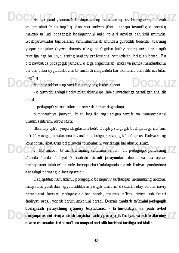 Bir   qaraganda ,   samarali   boshqaruvning   asosi   boshqaruvchining   aniq   faoliyati
va   har   akati   bilan   bog`liq.   Ana   shu   muhim   jihat   -   asosga   tayanibgina   boshliq
maktab   ta ’ limi   pedagogik   boshqaruvini   aniq,   to`g`ri   amalga   oshirishi   mumkin.
Boshqaruvchilar   tajribalarini   umumlashtirish   shundan   guvoxlik   beradiki,   ularning
yuqori   natijalari   (ayrim   shaxsiy   o`ziga   xosligidan   kat ’ iy   nazar)   aniq   texnologik
tavsifga   ega  bo`lib,  ularning  haqiqiy   professional   yutukdarini   belgilab  beradi.   Bu
o`z navbatida pedagogik jamoani o`ziga ergashtirish, shaxs va jamoa manfaatlarini
bir-biri bilan uygunlashuvini ta ’ minlash maqsadida har akatlarini birlashtirish bilan
bog`liq.
Bunday rahbarning vazifalari quyidagilardan iborat:
- o`qituvchilardagi ijodiy izlanishlarni qo`llab-quvvatlashga qaratilgan analitik
tahlil;
   pedagogik jamoa bilan doimiy ish doirasidagi aloqa;
o`quv-tarbiya   jarayoni   bilan   bog`liq   tug`iladigan   vazifa   va   muammolarni
umumlashtirish, idrok etish;
Shunday qilib, yuqoridagilardan kelib chiqib pedagogik boshqaruvga ma ’ lum
ta ’ rif   berishga,   umulashma   xulosalar   qilishga,   pedagogik   boshqaruv   faoliyatining
konseptual jihatlarini belgilovchi tomonlarini yoritishga har akat kilamiz,
1.   Ma ’ lumki,     ta ’ lim   tizimining   umuman   va   har     bir   pedagogik   jamoaning
alohida   holda   faoliyat   ko`rsatishi   tizimli   jarayondan   iborat   va   bu   aynan
boshqaruvni talab qiladi yoki boshqa cha ifodalaganda tizimli faoliyat yondashuvi
asosidagi pedagogik  boshqaruvdir.
Haqiqatdan ham tizimli pedagogik boshqaruv sarflangan mehnatning mezoni,
maqsadini   yoritishni,  qiyinchiliklarni   yengib  utish,  intelektual,  ruhiy  va  ma ’ naviy
qarashlarni   kasbiy-   pedagogik   jihat   orqali,   maktab   ta ’ limi   tizimi   sub`ektlari
faoliyati orqali yoritib berish imkonini beradi. Demak,  maktab ta ’ limini pedagogik
boshqarish   jamiyatning   ijtimoiy   buyurtmasi   -   ta ’ lim-tarbiya   va   yosh   avlod
dunyoqarashini  rivojlantirish buyicha kasbiy-pedagogik faoliyat  va sub`ektlarning
o`zaro munosabatlarini ma ’ lum maqsad sari olib borishni tartibga sodishdir.
40 