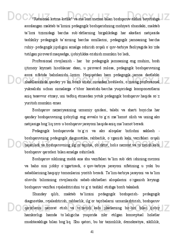 "Ratsional ketma-ketlik" va ma ’ lum mezon bilan boshqaruv siklini boyitishga
asoslangan maktab ta ’ limini pedagogik boshqarishning mohiyati shundaki, maktab
ta ’ limi   tizimidagi   barcha   sub`ektlarning   birgalikdagi   har   akatlari   natijasida
tashkiliy   pedagogik   ta ’ sirning   barcha   omillarini,   pedagogik   jamoaning   barcha
ruhiy- pedagogik jipsligini amalga oshirish orqali o`quv-tarbiya faoliyagida ko`zda
tutilgan pirovard maqsadga, ijobiylikka erishish mumkin bo`ladi,
Professional   rivojlanish   -   har     bir   pedagogik   jamoaning   eng   muhim,   bosh
ijtimoiy   kiymati   hisoblanar   ekan,   u   pirovard   xulosa,   pedagogik   boshqaruvning
asosi   sifatida   baholanishi   lozim.   Haqiqatdan   ham   pedagogik   jamoa   dastlabki
shakllanishida qanday yo`lni bosib utishi, nimadan boshlashi, o`zining professional
yuksalishi   uchun   nimalarga   e ’ tibor   karatishi-barcha   yuqoridagi   komponentlarni
aniq tasavvur etmay, uni tadbiq etmasdan yetuk pedagogik boshqaruv haqida so`z
yuritish mumkin emas.
Boshqaruv   nazariyasining   umumiy   qoidasi,   talabi   va   sharti   buyicha   har
qanday   boshqaruvning   ijobiyligi   eng   avvalo   to`g`ri   ma ’ lumot   olish   va   uning   aks
natijasiga bog`liq zero u boshqaruv jarayoni haqida aniq ma ’ lumot beradi.
Pedagogik   boshqaruvda   to`g`ri   va   aks   aloqalar   birlishni   saklash   -
boshqaruvning   pedagogik   diagnostika,   rahbarlik,   o`rganish   kabi   vazifalari   orqali
bajariladi va boshqaruvning ilg`or tajriba, ob`ektiv, holis nazorat va to`zatish kabi
boshqaruv qarorlari bilan amalga oshiriladi.
Boshqaruv siklining xuddi ana shu vazifalari ta ’ lim sub`ekti ishining mezoni
va   baho   sini   jiddiy   o`zgartiradi,   o`quv-tarbiya   jarayoni   sifatining   u   yoki   bu
sabablarining haqiqiy tomonlarini yoritib beradi. Ta ’ lim-tarbiya jarayoni va ta ’ lim
oluvchi   bilimining   rivojlanishi   sabab-okibatlari   aloqalarini   o`rganish   keyingi
boshqaruv vazifasi rejalashtirishni to`g`ri tashkil etishga borib takaladi.
Shunday   qilib,   maktab   ta ’ limini   pedagogik   boshqarish-   pedagogik
diagnostika, rejalashtirish, rahbarlik, ilg`or tajribalarni umumlashtirish, boshqaruv
qarorlarini   nazorat   etish   va   to`zatish   kabi   jihatlar ning   bir-biri   bilan   ijobiy
hamkorligi   hamda   to`laligicha   yuqorida   zikr   etilgan   konseptual   holatlar
mushtarakliga   bilan   bog`liq.   Shu   qatori,   bu   bir   tazimlilik,   demokratiya,   sikllilik,
41 