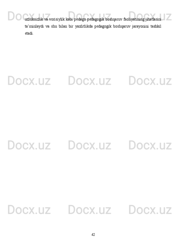 uzluksizlik va vorisiylik kabi pedago pedagogik boshqaruv faoliyatining jihatlarini
ta ’ minlaydi   va   shu   bilan   bir   yaxlitlikda   pedagogik   boshqaruv   jarayonini   tashkil
etadi.
42 