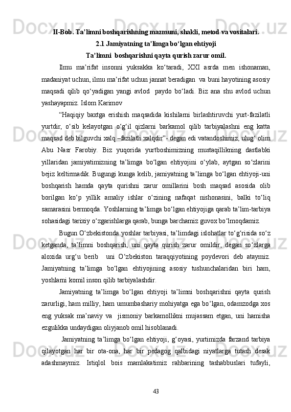 II-Bob. Ta ’ limni boshqarishning mazmuni, shakli, metod va vositalari.
2.1 Jamiyatning ta ’ limga bо ‘ lgan ehtiyoji
Ta ’ limni  boshqarishni qayta qurish zarur omil.
Ilmu   ma ’ rifat   insonni   yuksakka   kо ‘ taradi,   XXI   asrda   men   ishonaman,
madaniyat uchun, ilmu ma ’ rifat uchun jannat beradigan  va buni hayotining asosiy
maqsadi   qilib   qо ‘ yadigan   yangi   avlod     paydo   bо ‘ ladi.   Biz   ana   shu   avlod   uchun
yashayapmiz. Islom Karimov
“Haqiqiy   baxtga   erishish   maqsadida   kishilarni   birlashtiruvchi   yurt-fazilatli
yurtdir,   о ‘ sib   kelayotgan   о ‘ g ‘ il   qizlarni   barkamol   qilib   tarbiyalashni   eng   katta
maqsad deb bilguvchi xalq –fazilatli xalqdir”- degan edi vatandoshimiz, ulug ‘  olim
Abu   Nasr   Farobiy.   Biz   yuqorida   yurtboshimizning   mustaqillikning   dastlabki
yillaridan   jamiyatimizning   ta ’ limga   bо ‘ lgan   ehtiyojini   о ‘ ylab,   aytgan   sо ‘ zlarini
bejiz keltirmadik. Bugungi kunga kelib, jamiyatning ta ’ limga bо ‘ lgan ehtiyoji-uni
boshqarish   hamda   qayta   qurishni   zarur   omillarini   bosh   maqsad   asosida   olib
borilgan   kо ‘ p   yillik   amaliy   ishlar   о ‘ zining   nafaqat   nishonasini,   balki   tо ‘ liq
samarasini bermoqda. Yoshlarning ta ’ limga bо ‘ lgan ehtiyojiga qarab ta ’ lim-tarbiya
sohasidagi tarixiy о ‘ zgarishlarga qarab, bunga barchamiz guvox bо ‘ lmoqdamiz.
Bugun О ‘ zbekistonda yoshlar tarbiyasi, ta ’ limdagi islohatlar tо ‘ g ‘ risida sо ‘ z
ketganda,   ta ’ limni   boshqarish,   uni   qayta   qurish   zarur   omildir,   degan   sо ‘ zlarga
aloxida   urg ‘ u   berib     uni   О ‘ zbekiston   taraqqiyotining   poydevori   deb   ataymiz.
Jamiyatning   ta ’ limga   bо ‘ lgan   ehtiyojining   asosiy   tushunchalaridan   biri   ham,
yoshlarni komil inson qilib tarbiyalashdir.
Jamiyatning   ta ’ limga   bо ‘ lgan   ehtiyoji   ta ’ limni   boshqarishni   qayta   qurish
zarurligi, ham milliy, ham umumbashariy mohiyatga ega bо ‘ lgan, odamzodga xos
eng   yuksak   ma ’ naviy   va     jismoniy   barkamollikni   mujassam   etgan,   uni   hamisha
ezgulikka undaydigan oliyjanob omil hisoblanadi.
  Jamiyatning   ta ’ limga   bо ‘ lgan   ehtiyoji,   g ‘ oyasi,   yurtimizda   farzand   tarbiya
qilayotgan   har   bir   ota-ona,   har   bir   pedagog   qalbidagi   niyatlarga   tutash   desak
adashmaymiz.   Istiqlol   bois   mamlakatimiz   rahbarining   tashabbuslari   tufayli,
43 