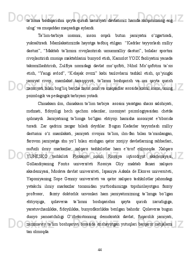 ta ’ limni   boshqarishni   qayta   qurish   zaruriyati   davlatimiz   hamda   xalqimizning   eng
ulug ‘  va muqaddas maqsadiga aylandi.
Ta ’ lim-tarbiya   insonni,   inson   orqali   butun   jamiyatni   о ‘ zgartiradi,
yuksaltiradi.   Mamlakatimizda   hayotga   tadbiq   etilgan     “Kadrlar   tayyorlash   milliy
dasturi”,   “Maktab   ta ’ limini   rivojlantirish   umummilliy   dasturi”,   bolalar   sportini
rivojlantirish musiqa maktablarini bunyod etish, Kamolot YOIX faoliyatini yanada
takomillashtirish,   Zulfiya   nomidagi   davlat   mо ‘ qofoti,   Nihol   Mо ‘ qofotini   ta ’ sis
etish,   “Yangi   avlod”,   “Kelajak   ovozi”   kabi   tanlovlarni   tashkil   etish,   qо ‘ yingki
jamiyat   rivoji,   mamlakat   taraqqiyoti,   ta ’ limni   boshqarish   va   uni   qayta   qurish
zaruriyati bilan bog ‘ liq barcha zarur omil va maqsadlar asosida komil inson, uning
psixologik va pedagogik tarbiyasi yotadi.
Chinakam   ilm,   chinakam   ta ’ lim   tarbiya     asosini   yaratgan   shaxs   salohiyati,
mehnati,   fidoyiligi   hech   qachon   odamlar,   insoniyat   psixologiyasidan   chetda
qolmaydi.   Jamiyatning   ta ’ limga   bо ‘ lgan   ehtiyoji   hamisha   insoniyat   e ’ tiborida
turadi.   Zar   qadrini   zargar   biladi   deydilar.   Bugun   Kadarlar   tayyorlash   milliy
dasturini   о ‘ z   mamlakati,   jamiyati   rivojini   ta ’ lim,   ilm-fan   bilan   ta ’ minlangan,
farovon   jamiyatga   shu   yо ‘ l   bilan   erishgan   qator   xorijiy   davlatlarning   rahbarlari,
nufuzli   ilmiy   markazlar,   xalqaro   tashkilotlar   ham   e ’ tirof   etilmoqda.   Xalqaro
YUNESKO   tashkiloti   Plexanov   nomli   Rossiya   iqtisodiyot   akademiyasi,
Gollandiyaning   Fontis   universiteti   Rossiya   Oliy   maktab   fanari   xalqaro
akademiyasi,   Moskva   davlat   universiteti,   Ispaniya   Askala   de   Ekores   universiteti,
Yaponiyaning   Sope   Genniy   universiteti   va   qator   xalqaro   tashkilotlar   jahondagi
yetakchi   ilmiy   markazlar   tomonidan   yurtboshimizga   topshirilayotgan   faxriy
professor,     faxriy   doktorlik   unvonlari   ham   jamiyatimizning   ta ’ limga   bо ‘ lgan
ehtiyojiga,   qolaversa   ta ’ limni   boshqarishni   qayta   qurish   zarurligiga,
yaratuvchanlikka,  fidoyilikka,  bunyodkorlikka  berilgan   bahodir.   Qolaversa   bugun
dunyo   jamoatchiligi   О ‘ zbekistonning   demokratik   davlat,   fuqarolik   jamiyati,
zamonaviy   ta ’ lim   boshqaruvi   borasida   erishayotgan   yutuqlari   barqaror   natijalarni
tan olmoqda. 
44 