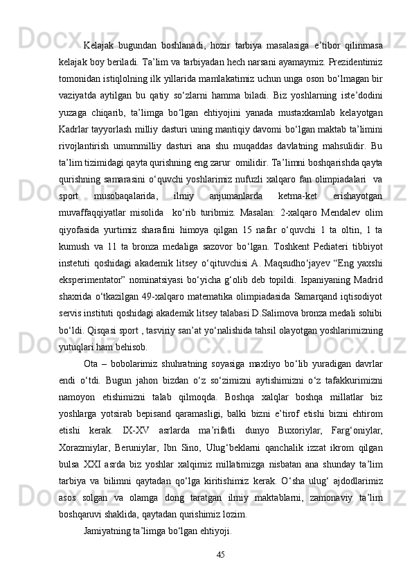 Kelajak   bugundan   boshlanadi,   hozir   tarbiya   masalasiga   e ’ tibor   qilinmasa
kelajak boy beriladi. Ta ’ lim va tarbiyadan hech narsani ayamaymiz. Prezidentimiz
tomonidan istiqlolning ilk yillarida mamlakatimiz uchun unga oson bо ‘ lmagan bir
vaziyatda   aytilgan   bu   qatiy   sо ‘ zlarni   hamma   biladi.   Biz   yoshlarning   iste ’ dodini
yuzaga   chiqarib,   ta ’ limga   bо ‘ lgan   ehtiyojini   yanada   mustaxkamlab   kelayotgan
Kadrlar tayyorlash milliy dasturi uning mantiqiy davomi bо ‘ lgan maktab ta ’ limini
rivojlantirish   umummilliy   dasturi   ana   shu   muqaddas   davlatning   mahsulidir.   Bu
ta ’ lim tizimidagi qayta qurishning eng zarur  omilidir. Ta ’ limni boshqarishda qayta
qurishning  samarasini   о ‘ quvchi  yoshlarimiz  nufuzli  xalqaro fan  olimpiadalari    va
sport   musobaqalarida,   ilmiy   anjumanlarda   ketma-ket   erishayotgan
muvaffaqqiyatlar   misolida     kо ‘ rib   turibmiz.   Masalan:   2-xalqaro   Mendalev   olim
qiyofasida   yurtimiz   sharafini   himoya   qilgan   15   nafar   о ‘ quvchi   1   ta   oltin,   1   ta
kumush   va   11   ta   bronza   medaliga   sazovor   bо ‘ lgan.   Toshkent   Pediateri   tibbiyot
instetuti   qoshidagi   akademik   litsey   о ‘ qituvchisi   A.   Maqsudhо ‘ jayev   “Eng   yaxshi
eksperimentator”   nominatsiyasi   bо ‘ yicha   g ‘ olib   deb   topildi.   Ispaniyaning   Madrid
shaxrida  о ‘ tkazilgan  49-xalqaro matematika  olimpiadasida  Samarqand  iqtisodiyot
servis instituti qoshidagi akademik litsey talabasi D.Salimova bronza medali sohibi
bо ‘ ldi. Qisqasi sport , tasviriy san ’ at yо ‘ nalishida tahsil olayotgan yoshlarimizning
yutuqlari ham behisob.
Ota   –   bobolarimiz   shuhratning   soyasiga   maxliyo   bо ‘ lib   yuradigan   davrlar
endi   о ‘ tdi.   Bugun   jahon   bizdan   о ‘ z   sо ‘ zimizni   aytishimizni   о ‘ z   tafakkurimizni
namoyon   etishimizni   talab   qilmoqda.   Boshqa   xalqlar   boshqa   millatlar   biz
yoshlarga   yotsirab   bepisand   qaramasligi,   balki   bizni   e ’ tirof   etishi   bizni   ehtirom
etishi   kerak.   IX-XV   asrlarda   ma ’ rifatli   dunyo   Buxoriylar,   Farg ‘ oniylar,
Xorazmiylar,   Beruniylar,   Ibn   Sino,   Ulug ‘ beklarni   qanchalik   izzat   ikrom   qilgan
bulsa   XXI   asrda   biz   yoshlar   xalqimiz   millatimizga   nisbatan   ana   shunday   ta ’ lim
tarbiya   va   bilimni   qaytadan   qо ‘ lga   kiritishimiz   kerak.   О ‘ sha   ulug ‘   ajdodlarimiz
asos   solgan   va   olamga   dong   taratgan   ilmiy   maktablarni,   zamonaviy   ta ’ lim
boshqaruvi shaklida, qaytadan qurishimiz lozim.
Jamiyatning ta ’ limga bо ‘ lgan ehtiyoji.
45 