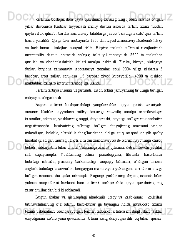 -ta ’ limni  boshqarishda qayta qurishning zarurligining ijobati sifatida о ‘ tgan
yillar   davomida   Kadrlar   tayyorlash   milliy   dasturi   asosida   ta ’ lim   tizimi   tubdan
qayta  islox  qilinib,  barcha  zamonaviy  talablarga  javob   beradigan   uzlо ‘ qsiz  ta ’ lim
tizimi yaratildi. Qisqa davr mobaynida 1500 dan ziyod zamonaviy akademik litsey
va   kasb-hunar     kolejlari   bunyod   etildi.   Birgina   maktab   ta ’ limini   rivojlantirish
umummiliy   dasturi   doirasida   sо ‘ nggi   tо ‘ rt   yil   mobaynida   8500   ta   maktabda
qurilish   va   obodonlashtirish   ishlari   amalga   oshirildi.   Fizika,   kimyo,   biologiya
fanlari   buyicha   zamonaviy   laboratoriya   xonalari   soni   2004   yilga   nisbatan   3
barobar,   srort   zallari   soni   esa   1,5   barobar   ziyod   kupaytirildi.   4200   ta   qishloq
maktablari xalqaro internet tarmog ‘ iga ulandi.
Ta ’ lim tarbiya insonni uzgartiradi. Inson orkali jamiyatning ta ’ limga bо ‘ lgan
ehtiyojini о ‘ zgartiradi.
Bugun   ta ’ limni   boshqarishdagi   yangilanishlar,   qayta   qurish   zaruriyati,
xususan   Kadrlar   tayyorlash   milliy   dasturiga   muvofiq   amalga   oshirilayotgan
isloxotlar, odamlar, yoshlarning onggi, duyoqarashi, hayotga bо ‘ lgan munosabatini
uzgartirmoqda.   Jamiyatning   ta ’ limga   bо ‘ lgan   ehtiyojining   mazmuni   xaqida
uylaydigan,   bolalik,   о ‘ smirlik   chog ‘ laridanoq   oldiga   aniq   maqsad   qо ‘ yib   qat ’ iy
harakat qiladigan mustaqil fikrli, ilm fan zamonaviy kasb- korim hayotimga chiroq
buladi, saloxiyatim bilan oilam, Vatanimga xizmat qilaman, deb intiluvchi yoshlar
safi   kupaymoqda.   Yoshlarning   bilimi,   psixologiyasi,   fikrlashi,   kasb-hunar
bobidagi   intilishi,   jismoniy   barkamolligi,   xuquqiy   bilimlari,   о ‘ zligini   tarixini
anglash bobidagi tasavvurlari kengaygan ma ’ naviyati yuksalgani sari ularni о ‘ ziga
bо ‘ lgan ishonchi  shu qadar ortmoqda. Bugungi yoshlarning shijoat, ishonch bilan
yuksak   maqsadlarni   kuzlashi   ham   ta ’ limni   boshqarishda   qayta   qurishning   eng
zarur omillaridan biri hisoblanadi.
Bugun   shahar   va   qishloqdagi   akademik   litsey   va   kasb-hunar     kollejlari
bitiruvchilarining   о ‘ z   bilimi,   kasb-hunar   ga   tayangan   holda   murakkab   tizimli
texnik uskunalarni boshqarayotgan fermer, tadbirkor sifatida mustaqil ishini tashkil
etayotganini kо ‘ rib yana quvonamiz. Ularni keng dunyoqarashli, oq bilan   qorani,
46 