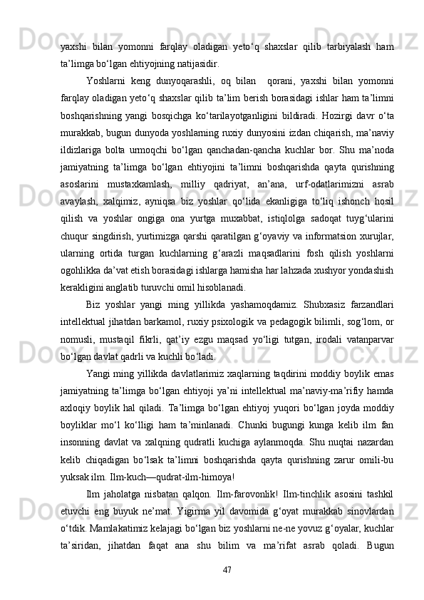 yaxshi   bilan   yomonni   farqlay   oladigan   yetо ‘ q   shaxslar   qilib   tarbiyalash   ham
ta ’ limga bо ‘ lgan ehtiyojning natijasidir.
Yoshlarni   keng   dunyoqarashli,   oq   bilan     qorani,   yaxshi   bilan   yomonni
farqlay oladigan yetо ‘ q shaxslar  qilib ta ’ lim berish borasidagi  ishlar ham ta ’ limni
boshqarishning   yangi   bosqichga   kо ‘ tarilayotganligini   bildiradi.   Hozirgi   davr   о ‘ ta
murakkab, bugun dunyoda yoshlarning ruxiy dunyosini izdan chiqarish, ma ’ naviy
ildizlariga   bolta   urmoqchi   bо ‘ lgan   qanchadan-qancha   kuchlar   bor.   Shu   ma ’ noda
jamiyatning   ta ’ limga   bо ‘ lgan   ehtiyojini   ta ’ limni   boshqarishda   qayta   qurishning
asoslarini   mustaxkamlash,   milliy   qadriyat,   an ’ ana,   urf-odatlarimizni   asrab
avaylash,   xalqimiz,   ayniqsa   biz   yoshlar   qо ‘ lida   ekanligiga   tо ‘ liq   ishonch   hosil
qilish   va   yoshlar   ongiga   ona   yurtga   muxabbat,   istiqlolga   sadoqat   tuyg ‘ ularini
chuqur singdirish, yurtimizga qarshi qaratilgan g ‘ oyaviy va informatsion xurujlar,
ularning   ortida   turgan   kuchlarning   g ‘ arazli   maqsadlarini   fosh   qilish   yoshlarni
ogohlikka da ’ vat etish borasidagi ishlarga hamisha har lahzada xushyor yondashish
kerakligini anglatib turuvchi omil hisoblanadi.
Biz   yoshlar   yangi   ming   yillikda   yashamoqdamiz.   Shubxasiz   farzandlari
intellektual jihatdan barkamol, ruxiy psixologik va pedagogik bilimli, sog ‘ lom, or
nomusli,   mustaqil   fikrli,   qat ’ iy   ezgu   maqsad   yо ‘ ligi   tutgan,   irodali   vatanparvar
bо ‘ lgan davlat qadrli va kuchli bо ‘ ladi.
Yangi ming yillikda davlatlarimiz xaqlarning taqdirini moddiy boylik emas
jamiyatning   ta ’ limga   bо ‘ lgan   ehtiyoji   ya ’ ni   intellektual   ma ’ naviy-ma ’ rifiy   hamda
axloqiy   boylik   hal   qiladi.   Ta ’ limga   bо ‘ lgan   ehtiyoj   yuqori   bо ‘ lgan   joyda   moddiy
boyliklar   mо ‘ l   kо ‘ lligi   ham   ta ’ minlanadi.   Chunki   bugungi   kunga   kelib   ilm   fan
insonning   davlat   va   xalqning   qudratli   kuchiga   aylanmoqda.   Shu   nuqtai   nazardan
kelib   chiqadigan   bо ‘ lsak   ta ’ limni   boshqarishda   qayta   qurishning   zarur   omili-bu
yuksak ilm. Ilm-kuch—qudrat-ilm-himoya!
Ilm   jaholatga   nisbatan   qalqon.   Ilm-farovonlik!   Ilm-tinchlik   asosini   tashkil
etuvchi   eng   buyuk   ne ’ mat.   Yigirma   yil   davomida   g ‘ oyat   murakkab   sinovlardan
о ‘ tdik. Mamlakatimiz kelajagi bо ‘ lgan biz yoshlarni ne-ne yovuz g ‘ oyalar, kuchlar
ta ’ siridan,   jihatdan   faqat   ana   shu   bilim   va   ma ’ rifat   asrab   qoladi.   Bugun
47 