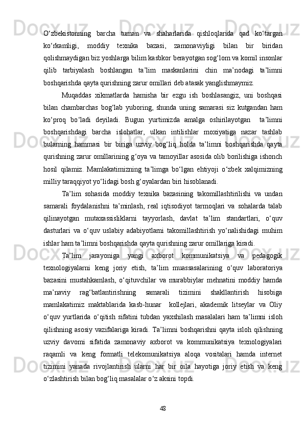 О ‘ zbekistonning   barcha   tuman   va   shaharlarida   qishloqlarida   qad   kо ‘ targan
kо ‘ rkamligi,   moddiy   texnika   bazasi,   zamonaviyligi   bilan   bir   biridan
qolishmaydigan biz yoshlarga bilim kasbkor berayotgan sog ‘ lom va komil insonlar
qilib   tarbiyalash   boshlangan   ta ’ lim   maskanlarini   chin   ma ’ nodagi   ta ’ limni
boshqarishda qayta qurishning zarur omillari deb atasak yanglishmaymiz.
Muqaddas   xikmatlarda   hamisha   bir   ezgu   ish   boshlasangiz,   uni   boshqasi
bilan   chambarchas   bog ‘ lab   yuboring,   shunda   uning   samarasi   siz   kutgandan   ham
kо ‘ proq   bо ‘ ladi   deyiladi.   Bugun   yurtimizda   amalga   oshirilayotgan     ta ’ limni
boshqarishdagi   barcha   islohatlar,   ulkan   intilishlar   moxiyatiga   nazar   tashlab
bularning   hammasi   bir   biriga   uzviy   bog ‘ liq   holda   ta ’ limni   boshqarishda   qayta
qurishning zarur omillarining g ‘ oya va tamoyillar asosida olib borilishiga ishonch
hosil   qilamiz.   Mamlakatimizning   ta ’ limga   bо ‘ lgan   ehtiyoji   о ‘ zbek   xalqimizning
milliy taraqqiyot yо ‘ lidagi bosh g ‘ oyalardan biri hisoblanadi.
Ta ’ lim   sohasida   moddiy   texnika   bazasining   takomillashtirilishi   va   undan
samarali   foydalanishni   ta ’ minlash,   real   iqtisodiyot   tarmoqlari   va   sohalarda   talab
qilinayotgan   mutaxassisliklarni   tayyorlash,   davlat   ta ’ lim   standartlari,   о ‘ quv
dasturlari   va   о ‘ quv   uslabiy   adabiyotlarni   takomillashtirish   yо ‘ nalishidagi   muhim
ishlar ham ta ’ limni boshqarishda qayta qurishning zarur omillariga kiradi.
Ta ’ lim   jarayoniga   yangi   axborot   kommunikatsiya   va   pedagogik
texnologiyalarni   keng   joriy   etish,   ta ’ lim   muassasalarining   о ‘ quv   laboratoriya
bazasini   mustahkamlash,   о ‘ qituvchilar   va   murabbiylar   mehnatini   moddiy   hamda
ma ’ naviy   rag ‘ batlantirishning   samarali   tizimini   shakllantirish   hisobiga
mamlakatimiz   maktablarida   kasb-hunar     kollejlari,   akademik   litseylar   va   Oliy
о ‘ quv   yurtlarida   о ‘ qitish   sifatini   tubdan   yaxshilash   masalalari   ham   ta ’ limni   isloh
qilishning  asosiy   vazifalariga  kiradi.  Ta ’ limni   boshqarishni   qayta   isloh   qilishning
uzviy   davomi   sifatida   zamonaviy   axborot   va   kommunikatsiya   texnologiyalari
raqamli   va   keng   formatli   telekomunikatsiya   aloqa   vositalari   hamda   internet
tizimini   yanada   rivojlantirish   ularni   har   bir   oila   hayotiga   joriy   etish   va   keng
о ‘ zlashtirish bilan bog ‘ liq masalalar о ‘ z aksini topdi. 
48 