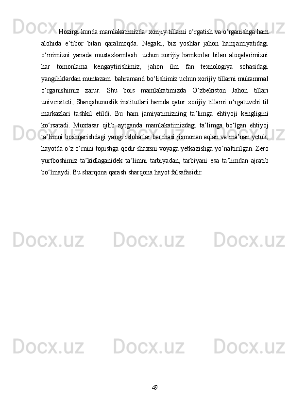 Hozirgi kunda mamlakatimizda  xorijiy tillarni о ‘ rgatish va о ‘ rganishga ham
alohida   e ’ tibor   bilan   qaralmoqda.   Negaki,   biz   yoshlar   jahon   hamjamiyatidagi
о ‘ rnimizni   yanada   mustaxkamlash     uchun   xorijiy   hamkorlar   bilan   aloqalarimizni
har   tomonlama   kengaytirishimiz,   jahon   ilm   fan   texnologiya   sohasidagi
yangiliklardan muntazam  bahramand bо ‘ lishimiz uchun xorijiy tillarni mukammal
о ‘ rganishimiz   zarur.   Shu   bois   mamlakatimizda   О ‘ zbekiston   Jahon   tillari
universiteti,   Sharqshunoslik   institutlari   hamda   qator   xorijiy  tillarni   о ‘ rgatuvchi   til
markazlari   tashkil   etildi.   Bu   ham   jamiyatimizning   ta ’ limga   ehtiyoji   kengligini
kо ‘ rsatadi.   Muxtasar   qilib   aytganda   mamlakatimizdagi   ta ’ limga   bо ‘ lgan   ehtiyoj
ta ’ limni boshqarishdagi yangi islohatlar barchasi jismonan aqlan va ma ’ nan yetuk,
hayotda о ‘ z о ‘ rnini topishga qodir shaxsni voyaga yetkazishga yо ‘ naltirilgan. Zero
yurtboshimiz   ta ’ kidlaganidek   ta ’ limni   tarbiyadan,   tarbiyani   esa   ta ’ limdan   ajratib
bо ‘ lmaydi. Bu sharqona qarash sharqona hayot falsafasidir.
49 