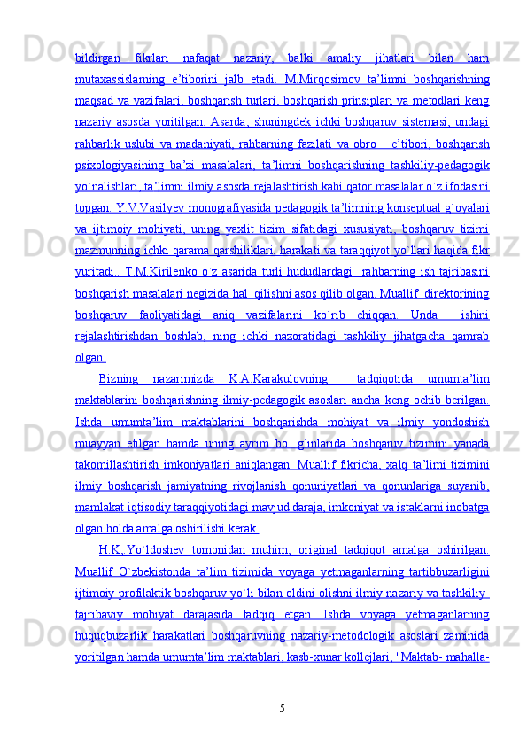 bildirgan   fikrlari   nafaqat   nazariy,   balki   amaliy   jihatlari   bilan   ham
mutaxassislarning   e    ’   tiborini   jalb   etadi.   M.Mirqosimov   ta    ’   limni   boshqarishning   
maqsad  va  vazifalari,  boshqarish  turlari,  boshqarish  prinsiplari   va metodlari  keng
nazariy   asosda   yoritilgan.   Asarda,   shuningdek   ichki   boshqaruv   sistemasi,   undagi
rahbarlik   uslubi   va   madaniyati,   rahbarning   fazilati   va   obro   e    ’   tibori,   boshqarish   
psixologiyasining   ba    ’   zi   masalalari,   ta    ’   limni   boshqarishning   tashkiliy-pedagogik   
yo`nalishlari, ta    ’   limni ilmiy asosda rejalashtirish kabi qator masalalar o`z ifodasini   
topgan. Y.V.Vasilyev monografiyasida pedagogik ta    ’   limning konseptual g`oyalari   
va   ijtimoiy   mohiyati,   uning   yaxlit   tizim   sifatidagi   xususiyati,   boshqaruv   tizimi
mazmunning ichki qarama qarshiliklari, harakati va taraqqiyot yo`llari haqida fikr
yuritadi..   T.M.Kirilenko   o`z   asarida   turli   hududlardagi     rahbarning   ish   tajribasini
boshqarish masalalari negizida hal  qilishni asos qilib olgan. Muallif  direktorining
boshqaruv   faoliyatidagi   aniq   vazifalarini   ko`rib   chiqqan.   Unda     ishini
rejalashtirishdan   boshlab,   ning   ichki   nazoratidagi   tashkiliy   jihatgacha   qamrab
olgan.
Bizning   nazarimizda   K.A.Karakulovning     tadqiqotida   umumta    ’   lim   
maktablarini   boshqarishning   ilmiy-pedagogik   asoslari   ancha   keng   ochib   berilgan.
Ishda   umumta    ’   lim   maktablarini   boshqarishda   mohiyat   va   ilmiy   yondoshish   
muayyan   etilgan   hamda   uning   ayrim   bo g`inlarida   boshqaruv   tizimini   yanada	

takomillashtirish   imkoniyatlari   aniqlangan.   Muallif   fikricha,   xalq   ta    ’   limi   tizimini   
ilmiy   boshqarish   jamiyatning   rivojlanish   qonuniyatlari   va   qonunlariga   suyanib,
mamlakat iqtisodiy taraqqiyotidagi mavjud daraja, imkoniyat va istaklarni inobatga
olgan holda amalga oshirilishi kerak.
H.K,.Yo`ldoshev   tomonidan   muhim,   original   tadqiqot   amalga   oshirilgan.
Muallif   O`zbekistonda   ta    ’   lim   tizimida   voyaga   yetmaganlarning   tartibbuzarligini   
ijtimoiy-profilaktik boshqaruv yo`li bilan oldini olishni ilmiy-nazariy va tashkiliy-
tajribaviy   mohiyat   darajasida   tadqiq   etgan.   Ishda   voyaga   yetmaganlarning
huquqbuzarlik   harakatlari   boshqaruvning   nazariy-metodologik   asoslari   zaminida
yoritilgan hamda umumta    ’   lim maktablari, kasb-xunar kollejlari, "Maktab- mahalla-   
5 