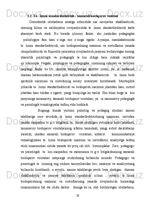 2.2. Ta limni standartlashtirish - samarali boshqaruv vositasi 
Demokratik   islohatlarni   amalga   oshirishda   ma naviyatini   shakllantirish,	

ularning   bilimi   va   salohiyatini   rivojantirishda   ta limni   standartlashtirish   katta	

ahamiyat   kasb   etadi.   Bu   borada   ijtimoiy   fanlar,   shu   jumladan   pedagogika
psihologiya   fani   ham   o`ziga   xos   o`ringa   egadir.   Ayniqsa,   mamlakatimizda	

ta limni   standartlashtirish,   uni   boshqarashning   mazmun   va   metodlarini   yanada	

chuqurlashtirish va fuqorolik jamiyatini rivojlantirish jarayoni kechayotgan hozirgi
sharoitda   psixologik   va   pedagogik   ta lim   oldiga   ham   yuksak   vazifalar	

qo`yikmoqda.   Negaki,   pihologiya   va   pedagogika,   insonning   ruhiyati   va   tarbiyasi
haqidagi   fanlar   bo`lib,   jamiyat   taraqqiyotiga   daxldor   inson,   ya ni   barkamol	

shaxsni   hartamonlama   yetuk   qilib   tarbiyalash   va   shakllantirish     ta limni   bosh	
 
qarshilik   mazmuni   va   metodining   asosiy   xususiyati   hisoblanadi.   Mustaqillik
yillarida   ta limni   standartlashtirish   va   boshqarish   mazmun   jihatidan   ham,   metod	

jihatdan ham tubdan o`zgarib, yangi  bosqichga ko`tarildi. Shu bilan birga ta lim	

jarayoniga zamonaviy, samarali boshqaruv vositalari, ya ni zamonaviy pedagogik	

va psixologik texnalogiyalar tadbiq etila boshladi. 
Bugungi   kunda   yurtmiz   psiholog   va   pedagog   olimlari   zamon
talablariga   mos   ravishda   ta limni   standartlashtirishning   mazmuni,   metodini	

hamda maqsadini to`g`ri belgilash, ta limda erishilgan yutuqlarni holis baholash,	

zamonaviy   boshqaruv   vositalarining   sifatini   taminlash,   yangi   avlod   darsliklarini
yaratish,   ulardan   samarali   boshqaruv     vositalari,   axbarot     kommunikatsiya	

texnalogiyalari   ta limni   boshqarish   mazmun   va   metodlarini   amalyotga   tadbiq	

etish   muammolari   ustida   yanada   ko`proq   ish   olib     bormoqdalar.   Zero,   pedagogic
va   psixologik     ta lim   maqsadini   va   mazmunini   to`g`ri   belgilashuniing   samarali

boshqaruv   vositalari   natijasiga   erishishning   birlamchi   asosidir.   Pedagogic   va
psixologik   ta limning   eng   muhim   tamoyillaridan   biri,   nazariya   va   amaliyotning	

birlamchi   hisoblanib,   u   avvolo,   zamon   talablariga   javob   bera   oladigan     shaxsni
shakllantirish   va   jamiyat   talablarini   qondirish   uchun   ,   avvalo,   ta limni	

boshqarishning   mazmun   va   metodlarining   yanada   rivojlantirish   borasidagi
muammolarni   hal   eta   olishi   darkor   .   shunga   ko`ra,   olib   borilayotgan   islohatlarni,
50 