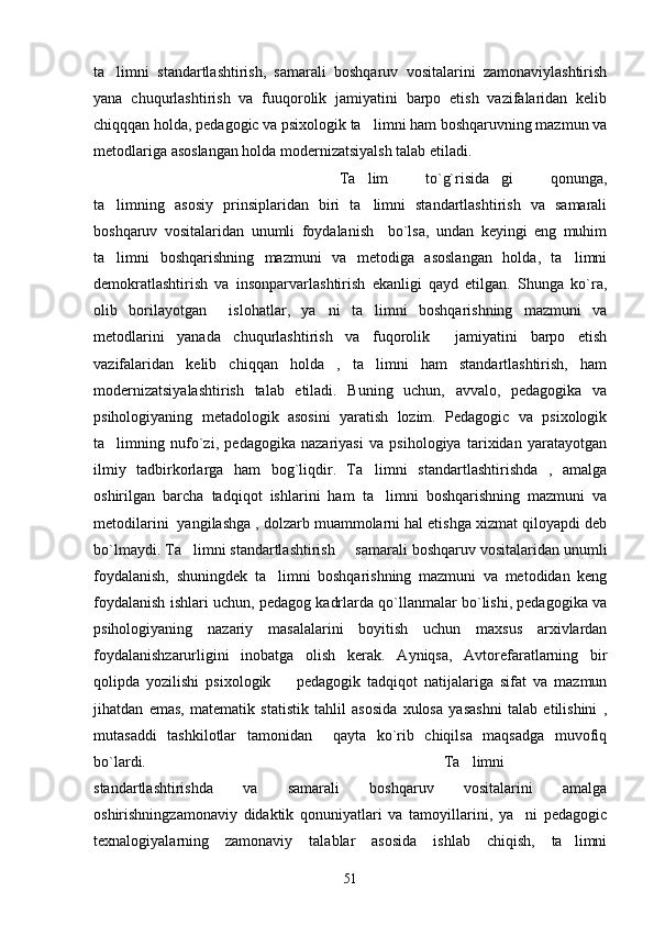 ta limni   standartlashtirish,   samarali   boshqaruv   vositalarini   zamonaviylashtirish
yana   chuqurlashtirish   va   fuuqorolik   jamiyatini   barpo   etish   vazifalaridan   kelib
chiqqqan holda, pedagogic va psixologik ta limni ham boshqaruvning mazmun va	

metodlariga asoslangan holda modernizatsiyalsh talab etiladi.
Ta lim   to`g`risida gi   qonunga,	
  
ta limning   asosiy   prinsiplaridan   biri   ta limni   standartlashtirish   va   samarali	
 
boshqaruv   vositalaridan   unumli   foydalanish     bo`lsa,   undan   keyingi   eng   muhim
ta limni   boshqarishning   mazmuni   va   metodiga   asoslangan   holda,   ta limni
 
demokratlashtirish   va   insonparvarlashtirish   ekanligi   qayd   etilgan.   Shunga   ko`ra,
olib   borilayotgan     islohatlar,   ya ni   ta limni   boshqarishning   mazmuni   va	
 
metodlarini   yanada   chuqurlashtirish   va   fuqorolik     jamiyatini   barpo   etish
vazifalaridan   kelib   chiqqan   holda   ,   ta limni   ham   standartlashtirish,   ham	

modernizatsiyalashtirish   talab   etiladi.   Buning   uchun,   avvalo,   pedagogika   va
psihologiyaning   metadologik   asosini   yaratish   lozim.   Pedagogic   va   psixologik
ta limning   nufo`zi,   pedagogika   nazariyasi   va   psihologiya   tarixidan   yaratayotgan	

ilmiy   tadbirkorlarga   ham   bog`liqdir.   Ta limni   standartlashtirishda   ,   amalga	

oshirilgan   barcha   tadqiqot   ishlarini   ham   ta limni   boshqarishning   mazmuni   va

metodilarini  yangilashga , dolzarb muammolarni hal etishga xizmat qiloyapdi deb
bo`lmaydi. Ta limni standartlashtirish   samarali boshqaruv vositalaridan unumli	
 
foydalanish,   shuningdek   ta limni   boshqarishning   mazmuni   va   metodidan   keng	

foydalanish ishlari uchun, pedagog kadrlarda qo`llanmalar bo`lishi, pedagogika va
psihologiyaning   nazariy   masalalarini   boyitish   uchun   maxsus   arxivlardan
foydalanishzarurligini   inobatga   olish   kerak.   Ayniqsa,   Avtorefaratlarning   bir
qolipda   yozilishi   psixologik     pedagogik   tadqiqot   natijalariga   sifat   va   mazmun	

jihatdan   emas,   matematik   statistik   tahlil   asosida   xulosa   yasashni   talab   etilishini   ,
mutasaddi   tashkilotlar   tamonidan     qayta   ko`rib   chiqilsa   maqsadga   muvofiq
bo`lardi.    Ta limni	

standartlashtirishda   va   samarali   boshqaruv   vositalarini   amalga
oshirishningzamonaviy   didaktik   qonuniyatlari   va   tamoyillarini,   ya ni   pedagogic	

texnalogiyalarning   zamonaviy   talablar   asosida   ishlab   chiqish,   ta limni	

51 