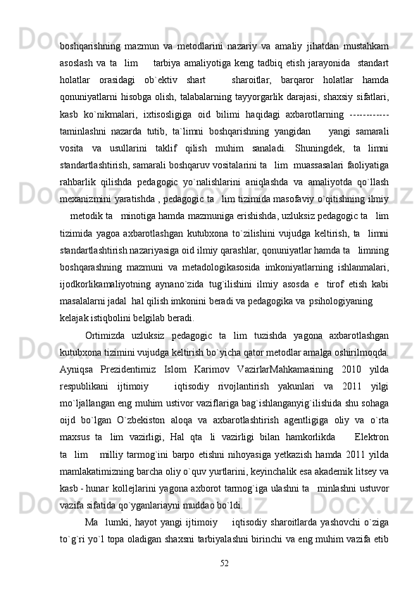 boshqarishning   mazmun   va   metodlarini   nazariy   va   amaliy   jihatdan   mustahkam
asoslash   va   ta lim     tarbiya   amaliyotiga   keng   tadbiq   etish   jarayonida     standart 
holatlar   orasidagi   ob`ektiv   shart     sharoitlar,   barqaror   holatlar   hamda	

qonuniyatlarni  hisobga   olish,  talabalarning  tayyorgarlik  darajasi,   shaxsiy   sifatlari,
kasb   ko`nikmalari,   ixtisosligiga   oid   bilimi   haqidagi   axbarotlarning   ------------
taminlashni   nazarda   tutib,   ta`limni   boshqarishning   yangidan     yangi   samarali	

vosita   va   usullarini   taklif   qilish   muhim   sanaladi.   Shuningdek,   ta limni	

standartlashtirish, samarali boshqaruv vositalarini ta lim  muassasalari faoliyatiga	

rahbarlik   qilishda   pedagogic   yo`nalishlarini   aniqlashda   va   amaliyotda   qo`llash
mexanizmini yaratishda , pedagogic ta lim tizimida masofaviy o`qitishning ilmiy	

 metodik ta minotiga hamda mazmuniga erishishda, uzluksiz pedagogic ta lim	
  
tizimida   yagoa   axbarotlashgan   kutubxona   to`zilishini   vujudga   keltirish,   ta limni	

standartlashtirish nazariyasiga oid ilmiy qarashlar, qonuniyatlar hamda ta limning	

boshqarashning   mazmuni   va   metadologikasosida   imkoniyatlarning   ishlanmalari,
ijodkorlikamaliyotning   aynano`zida   tug`ilishini   ilmiy   asosda   e tirof   etish   kabi	

masalalarni jadal  hal qilish imkonini beradi va pedagogika va  psihologiyaning
kelajak istiqbolini belgilab beradi.
Ortimizda   uzluksiz   pedagogic   ta lim   tuzishda   yagona   axbarotlashgan	

kutubxona tizimini vujudga keltirish bo`yicha qator metodlar amalga oshirilmoqda.
Ayniqsa   Prezidentimiz   Islom   Karimov   VazirlarMahkamasining   2010   yilda
respublikani   ijtimoiy     iqtisodiy   rivojlantirish   yakunlari   va   2011   yilgi	

mo`ljallangan eng muhim ustivor vaziflariga bag`ishlanganyig`ilishida shu sohaga
oijd   bo`lgan   O`zbekiston   aloqa   va   axbarotlashtirish   agentligiga   oliy   va   o`rta
maxsus   ta lim   vazirligi,   Hal   qta li   vazirligi   bilan   hamkorlikda     Elektron	
  
ta lim   milliy   tarmog`ini   barpo   etishni   nihoyasiga   yetkazish   hamda   2011   yilda	
 
mamlakatimizning barcha oliy o`quv yurtlarini, keyinchalik esa akademik litsey va
kasb - hunar   kollejlarini yagona axborot tarmog`iga ulashni ta minlashni ustuvor	

vazifa sifatida qo`yganlariayni muddao bo`ldi. 
Ma lumki,   hayot   yangi   ijtimoiy     iqtisodiy   sharoitlarda   yashovchi   o`ziga	
 
to`g`ri yo`l topa oladigan shaxsni  tarbiyalashni birinchi va eng muhim vazifa etib
52 
