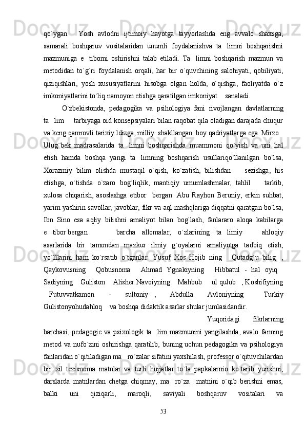 qo`ygan.     Yosh   avlodni   ijtimoiy   hayotga   tayyorlashda   eng   avvalo   shaxsga,
samarali   boshqaruv   vositalaridan   unumli   foydalanishva   ta limni   boshqarishni
mazmuniga   e tiborni   oshirishni   talab   etiladi.   Ta limni   boshqarish   mazmun   va	
 
metodidan   to`g`ri   foydalanish   orqali,   har   bir   o`quvchining   salohiyati,   qobiliyati,
qiziqishlari,   yosh   xususiyatlarini   hisobga   olgan   holda,   o`qishga,   faoliyatda   o`z
imkoniyatlarini to`liq namoyon etishga qaratilgan imkoniyat sanaladi.
O`zbekistonda,   pedagogika   va   psihologiya   fani   rivojlangan   davlatlarning
ta lim   tarbiyaga oid konsepsiyalari bilan raqobat qila oladigan darajada chuqur	
 
va keng qamrovli tarixiy ldizga, milliy  shakllangan  boy qadriyatlarga ega. Mirzo
Ulug`bek   madrasalarida   ta limni   boshqarishda   muammoni   qo`yish   va   uni   hal	

etish   hamda   boshqa   yangi   ta limning   boshqarish   usullariqo`llanilgan   bo`lsa,	

Xorazmiy   bilim   olishda   mustaqil   o`qish,   ko`zatish,   bilishdan     sezishga,   his	

etishga,   o`tishda   o`zaro   bog`liqlik,   mantiqiy   umumlashmalar,   tahlil     tarkib,	

xulosa   chiqarish,   asoslashga   etibor     bergan.   Abu   Rayhon   Beruniy,   erkin   suhbat,
yarim yashirin savollar, javoblar, fikr va aql mashqlariga diqqatni qaratgan bo`lsa,
Ibn   Sino   esa   aqliy   bilishni   amaliyot   bilan   bog`lash,   fanlararo   aloqa   kabilarga
e tibor bergan .	
 barcha   allomalar,   o`zlarining   ta limiy     ahloqiy	 
asarlarida   bir   tamondan   mazkur   ilmiy   g`oyalarni   amaliyotga   tadbiq   etish,
yo`lllarini   ham   ko`rsatib   o`tganlar.   Yusuf   Xos   Hojib   ning   Qutadg`u   bilig ,
 
Qaykovusning   Qobusnoma   Ahmad   Ygnakiyning   Hibbatul   -   hal   oyiq	
   
Sadiyning  Guliston  Alisher Navoiyning  Mahbub   ul qulub , Koshifiyning	
    
Futuvvatkamon   -   sultoniy ,   Abdulla   Avloniyning   Turkiy	
  
Gulistonyohudahloq  va boshqa didaktik asarlar shular jumlasidandir.	

Yuqoridagi   fikrlarning
barchasi,   pedagogic   va   psixologik   ta lim   mazmunini   yangilashda,   avalo   fanning	

metod va nufo`zini  oshirishga  qaratilib, buning uchun pedagogika  va psihologiya
fanlaridan o`qitiladigan ma ro`zalar sifatini yaxshilash, professor o`qituvchilardan	

bir   xil   tezisnoma   matnlar   va   turli   hujjatlar   to`la   papkalarnio   ko`tarib   yurishni,
darslarda   matnlardan   chetga   chiqmay,   ma ro`za     matnini   o`qib   berishni   emas,	

balki   uni   qiziqarli,   maroqli,   saviyali   boshqaruv   vositalari   va
53 