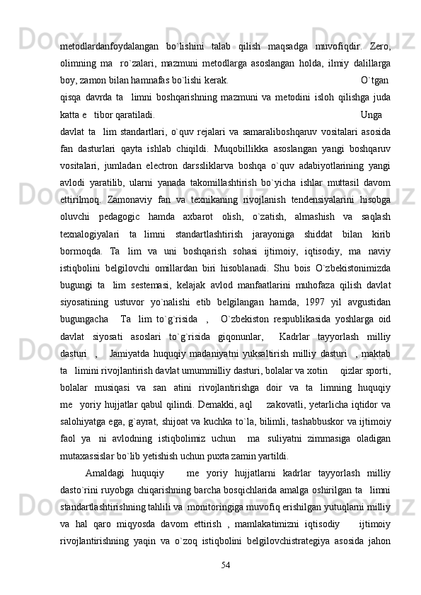 metodlardanfoydalangan   bo`lishini   talab   qilish   maqsadga   muvofiqdir.   Zero,
olimning   ma ro`zalari,   mazmuni   metodlarga   asoslangan   holda,   ilmiy   dalillarga
boy, zamon bilan hamnafas bo`lishi kerak. O`tgan
qisqa   davrda   ta limni   boshqarishning   mazmuni   va   metodini   isloh   qilishga   juda	

katta e tibor qaratiladi. 	
 Unga
davlat   ta lim   standartlari,   o`quv   rejalari   va   samaraliboshqaruv   vositalari   asosida	

fan   dasturlari   qayta   ishlab   chiqildi.   Muqobillikka   asoslangan   yangi   boshqaruv
vositalari,   jumladan   electron   darssliklarva   boshqa   o`quv   adabiyotlarining   yangi
avlodi   yaratilib,   ularni   yanada   takomillashtirish   bo`yicha   ishlar   muttasil   davom
ettirilmoq.   Zamonaviy   fan   va   texnikaning   rivojlanish   tendensiyalarini   hisobga
oluvchi   pedagogic   hamda   axbarot   olish,   o`zatish,   almashish   va   saqlash
texnalogiyalari   ta limni   standartlashtirish   jarayoniga   shiddat   bilan   kirib	

bormoqda.   Ta lim   va   uni   boshqarish   sohasi   ijtimoiy,   iqtisodiy,   ma naviy	
 
istiqbolini   belgilovchi   omillardan   biri   hisoblanadi.   Shu   bois   O`zbekistonimizda
bugungi   ta lim   sestemasi,   kelajak   avlod   manfaatlarini   muhofaza   qilish   davlat	

siyosatining   ustuvor   yo`nalishi   etib   belgilangan   hamda,   1997   yil   avgustidan
bugungacha   Ta lim   to`g`risida ,   O`zbekiston   respublikasida   yoshlarga   oid	
   
davlat   siyosati   asoslari   to`g`risida giqonunlar,   Kadrlar   tayyorlash   milliy	
 
dasturi ,   Jamiyatda   huquqiy   madaniyatni   yuksaltirish   milliy   dasturi ,   maktab	
  
ta limini rivojlantirish davlat umummilliy dasturi, bolalar va xotin   qizlar sporti,	
 
bolalar   musiqasi   va   san atini   rivojlantirishga   doir   va   ta limning   huquqiy	
 
me yoriy hujjatlar qabul  qilindi. Demakki, aql    zakovatli, yetarlicha iqtidor va	
 
salohiyatga ega, g`ayrat, shijoat va kuchka to`la, bilimli, tashabbuskor va ijtimoiy
faol   ya ni   avlodning   istiqbolimiz   uchun     ma suliyatni   zimmasiga   oladigan	
 
mutaxassislar bo`lib yetishish uchun puxta zamin yartildi. 
Amaldagi   huquqiy     me yoriy   hujjatlarni   kadrlar   tayyorlash   milliy	
 
dasto`rini ruyobga chiqarishning barcha bosqichlarida amalga oshirilgan ta limni	

standartlashtirishning tahlili va  monitoringiga muvofiq erishilgan yutuqlarni milliy
va   hal   qaro   miqyosda   davom   ettirish   ,   mamlakatimizni   iqtisodiy     ijtimoiy	

rivojlantirishning   yaqin   va   o`zoq   istiqbolini   belgilovchistrategiya   asosida   jahon
54 