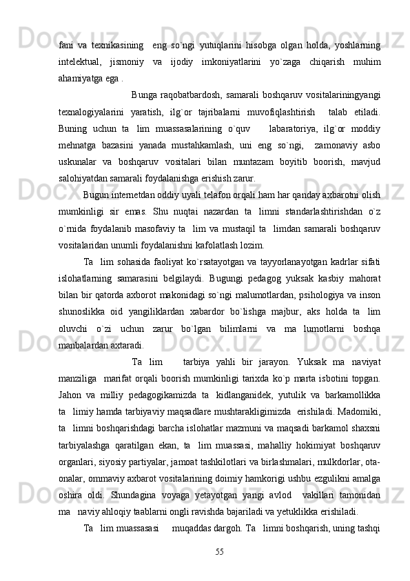 fani   va   texnikasining     eng   so`ngi   yutuqlarini   hisobga   olgan   holda,   yoshlarning
intelektual,   jismoniy   va   ijodiy   imkoniyatlarini   yo`zaga   chiqarish   muhim
ahamiyatga ega .
Bunga   raqobatbardosh,   samarali   boshqaruv   vositalariningyangi
texnalogiyalarini   yaratish,   ilg`or   tajribalarni   muvofiqlashtirish     talab   etiladi.
Buning   uchun   ta lim   muassasalarining   o`quv     labaratoriya,   ilg`or   moddiy 
mehnatga   bazasini   yanada   mustahkamlash,   uni   eng   so`ngi,     zamonaviy   asbo
uskunalar   va   boshqaruv   vositalari   bilan   muntazam   boyitib   boorish,   mavjud
salohiyatdan samarali foydalanishga erishish zarur.
Bugun internetdan oddiy uyali telafon orqali ham har qanday axbarotni olish
mumkinligi   sir   emas.   Shu   nuqtai   nazardan   ta limni   standarlashtirishdan   o`z	

o`rnida   foydalanib   masofaviy   ta lim   va   mustaqil   ta limdan   samarali   boshqaruv	
 
vositalaridan unumli foydalanishni kafolatlash lozim. 
Ta lim   sohasida   faoliyat   ko`rsatayotgan   va   tayyorlanayotgan   kadrlar   sifati	

islohatlarning   samarasini   belgilaydi.   Bugungi   pedagog   yuksak   kasbiy   mahorat
bilan bir qatorda axborot makonidagi so`ngi malumotlardan, psihologiya va inson
shunoslikka   oid   yangiliklardan   xabardor   bo`lishga   majbur,   aks   holda   ta lim	

oluvchi   o`zi   uchun   zarur   bo`lgan   bilimlarni   va   ma lumotlarni   boshqa	

manbalardan axtaradi.
Ta lim     tarbiya   yahli   bir   jarayon.   Yuksak   ma naviyat	
  
manziliga     marifat   orqali   boorish   mumkinligi   tarixda   ko`p   marta   isbotini   topgan.
Jahon   va   milliy   pedagogikamizda   ta kidlanganidek,   yutulik   va   barkamollikka	

ta limiy hamda tarbiyaviy maqsadlare mushtarakligimizda   erishiladi. Madomiki,	

ta limni boshqarishdagi barcha islohatlar mazmuni va maqsadi barkamol shaxsni

tarbiyalashga   qaratilgan   ekan,   ta lim   muassasi,   mahalliy   hokimiyat   boshqaruv	

organlari, siyosiy partiyalar, jamoat tashkilotlari va birlashmalari, mulkdorlar, ota-
onalar, ommaviy axbarot vositalarining doimiy hamkorigi ushbu ezgulikni amalga
oshira   oldi.   Shundagina   voyaga   yetayotgan   yangi   avlod     vakillari   tamonidan
ma naviy ahloqiy taablarni ongli ravishda bajariladi va yetuklikka erishiladi.	

Ta lim muassasasi   muqaddas dargoh. Ta limni boshqarish, uning tashqi	
  
55 