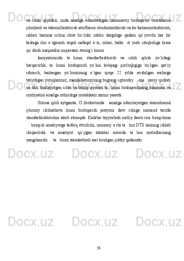 va   ichki   qiyofasi,   unda   amalga   oshiriladigan   zamonaviy   boshqaruv   vositalarini
jihozlash va takomillashtirish atroflarini obodonlashtirish va ko`kalamzorlashtirish,
ishlari   hamma   uchun   ibrat   bo`lishi   ushbu   dargohga   qadam   qo`yuvchi   har   bir
kishiga   ilm   o`rganish   orqali   nafaqat   o`zi,   oilasi,   balki     el   yurti   istiqboliga   hissa
qo`shish maqsadini mujassam etmog`i lozim.
Jamiyatimizda   ta limni   standartlashtirish   va   isloh   qilish   yo`lidagi
barqarorlik,   ta limni   boshqarish   yo`lini   kelajagi   porloqligiga   bo`lgan   qat`iy	

ishonch,   tanlangan   yo`limizning   o`tgan   qisqa   22   yilda   erishilgan   asrlarga
tatiydigan yutuqlarimiz, mamlakatimizning bugungi iqtisodiy   ma naviy qudrati	
 
va olib borilayotgan ichki va tashqi siyosati ta limni boshqarishning mazmuni va	

mohiyatini amalga oshirishga mutahkam zamin yaratdi.
Xulosa   qilib   aytganda,   O`zbekistonda       amalga   oshirilayotgan   olamshumul
ijtimoiy   islohatlarta limni   boshqarish   jarayoni   davr   ruhiga   monand   tarzda	

standartlashtirishni talab etmoqda. Kadrlar tayyorlash milliy dasto`rini bosqichma
 bosqich amaliyotga tadbiq ettirilishi, umumiy o`rta ta lim DTS larining ishlab	
 
chiqarilishi   va   amaliyot   qo`ygan   talablar   asosida   ta lim   metodlarining	

yangilanishi   ta limni standartlash sari bosilgan jiddiy qadamdir.	
 
56 