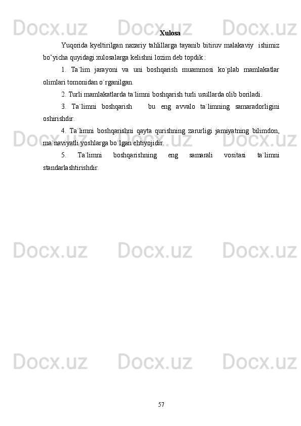 Xulosa
Yuqoridа kyeltirilgаn nаzаriy tаhlillаrga tayanib bitiruv mаlаkаviy   ishimiz
bo’yichа quyidаgi xulosаlаrgа kelishni lozim deb topdik : 
1.   Ta`lim   jarayoni   va   uni   boshqarish   muammosi   ko`plab   mamlakatlar
olimlari tomonidan o`rganilgan.
2. Turli mamlakatlar da  ta`limni boshqarish  turli usullarda olib boriladi.
3.   Ta`limni   boshqarish     bu   eng   avvalo   ta`limning   samaradorligini
oshirishd i r.
4.   Ta`limni   boshqarish ni   qayta   qurishning   zarurligi   jamiyatning   bilimdon,
ma`naviyatli yoshlarga bo`lgan ehtiyojidir.
5.   Ta`limni   boshqarish ning   eng   samarali   vositasi   ta`limn i
standarlashtirishdir.
57 