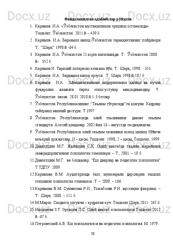 Фойдаланилган адабиётлар рўйҳати
1. Каримов  И.А. «Ўзбекистон мустақилликка эришиш остонасида»  
Тошкент. Ўзбекистон. 2011 й – 439 б
2. Каримов   И.А. Баркамол авлод-Ўзбекистон тараққиётининг пойдевори
Т.: “Шарқ” 1998 й -64 б.
3. Каримов  И.А. Ўзбекистон 21 асрга интилмоқда. Т.:  Ўзбекистон 2000 
й-   352 б.
4. Каримов И. Тарихий хотирасиз келажак йўқ. Т.: Шарқ, 1998. - 31б.
5. Каримов  И.А.  Баркамол авлод орзуси . Т.: Шарқ 1998 й-182 б.
6. Каримов     И.А.     Мамлакатимизни   модернизация   қилиш   ва   кучли
фуқаролик   жамияти   барпо   этиш-устувор   мақсадимиздир.   Т.:
Ўзбекистон  овози  28.01.2010 й 1-3 бетлар.
7. Ўзбекистон Республикасининг “Таълим тўғрисида”ги қонуни. Кадрлар
тайёрлаш миллий дастури. Т.1997
8. Ўзбекистон   Республикасида   олий   таълимнинг   давлат   таълим
стандарти. Асосий қоидалар. 2002 йил 16 – августда тасдиқланган.
9. Ўзбекистон Республикаси олий таълим тизимини ислоҳ қилиш бўйича
меъёрий ҳужжатлар. II – қисм, Тошкент. 1998; 2 – қисм, Тошкент, 1999.
10. Давлетшин   М.Г.   Жалилова   С.Х.   Олий   мактабда   таълим   жараёнини
самарадорлигининг психологик томонлари. – Т., 2001. – 10 б.
11. Давлетшин М.Г.   ва бошқалар. “Ёш даврлар ва пzагогик психология”
Т.ТДПУ. 2009.
12. Каримова   В.М.   Аудиторияда   бахс   мунозарали   дарсларни   ташкил
этишнинг психологик техникаси. Т. – 2000. – 166.
13. Каримова   В.М.   Суннатова   Р.И.,   Тожибоева   Р.Н.   мустақил   фикрлаш.   –
Т.: Шарқ. 2000. – 111 б.
14. М.Мирзо. Саодатга элтувчи – қудратли куч. Тошкент.Шарқ 2011. 265 б.
15. Нишонова З.Т. Эргашев П.С. Олий мактаб психологияси.Тошкент 2012
й -67 б.
16. Петровеский А.В. Ёш психологияси ва пzагогик психология. М. 1979.
58 