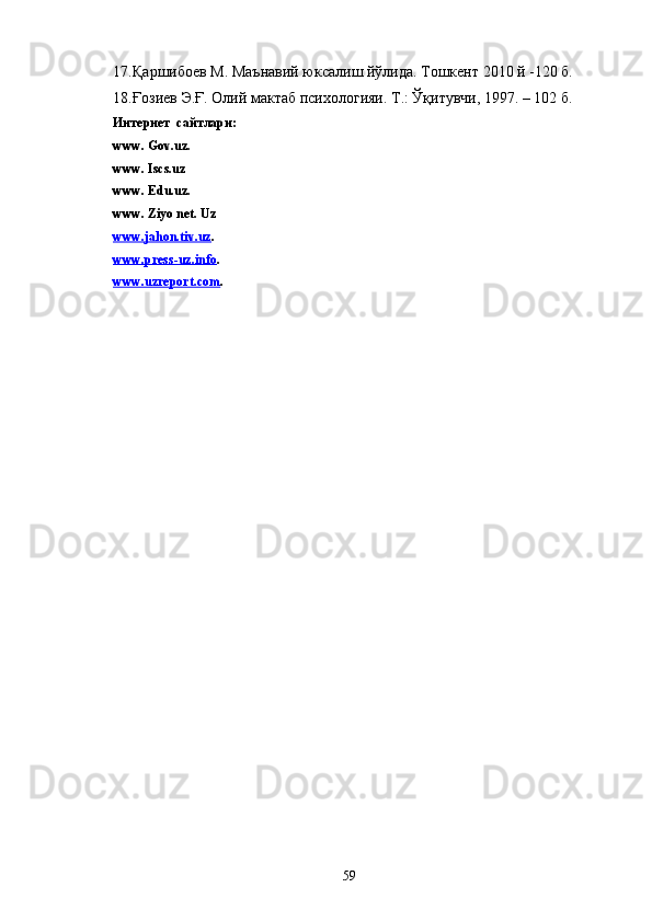 17. Қаршибоев М. Маънавий юксалиш йўлида. Тошкент 2010 й -120 б.
18. Ғозиев Э.Ғ. Олий мактаб психологияи. Т.: Ўқитувчи, 1997. – 102 б.
Интернет  сайтлари:
www. Gov.uz.
www. Iscs.uz 
www. Edu.uz.
www. Ziyo net. Uz
www.jahon.tiv.uz .
www.press-uz.info .
www.uzreport.com .
 
59 