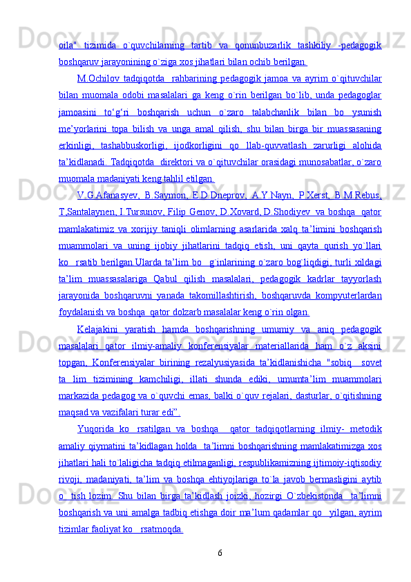 oila"   tizimida   o`quvchilarning   tartib   va   qonunbuzarlik   tashkiliy   -pedagogik
boshqaruv jarayonining o`ziga xos jihatlari bilan ochib berilgan.
M.Ochilov   tadqiqotda     rahbarining   pedagogik   jamoa   va   ayrim   o`qituvchilar
bilan   muomala   odobi   masalalari   ga   keng   o`rin   berilgan   bo`lib,   unda   pedagoglar
jamoasini   tо    ‘   g   ‘   ri   boshqarish   uchun   o`zaro   talabchanlik   bilan   bo ysunish   
me’yorlarini   topa   bilish   va   unga   amal   qilish,   shu   bilan   birga   bir   muassasaning
erkinligi,   tashabbuskorligi,   ijodkorligini   qo llab-quvvatlash   zarurligi   alohida	

ta    ’   kidlanadi. Tadqiqotda  direktori va o`qituvchilar orasidagi munosabatlar, o`zaro   
muomala madaniyati keng tahlil etilgan.
V.G.Afanasyev,   B.Saymon,   E.D.Dneprov,   A.Y.Nayn,   P.Xerst,   B.M.Rebus,
T,Santalaynen, I.Tursunov, Filip Genov, D.Xovard, D.Shodiyev   va boshqa   qator
mamlakatimiz   va   xorijiy   taniqli   olimlarning   asarlarida   xalq   ta    ’   limini   boshqarish   
muammolari   va   uning   ijobiy   jihatlarini   tadqiq   etish,   uni   qayta   qurish   yo`llari
ko rsatib   berilgan.Ularda   ta	
    ’   lim   bo g`inlarining   o`zaro   bog`liqdigi,  turli   xildagi	   
ta    ’   lim   muassasalariga   Qabul   qilish   masalalari,   pedagogik   kadrlar   tayyorlash   
jarayonida   boshqaruvni   yanada   takomillashtirish,   boshqaruvda   kompyuterlardan
foydalanish va boshqa  qator dolzarb masalalar keng o`rin olgan.
Kelajakini   yaratish   hamda   boshqarishning   umumiy   va   aniq   pedagogik
masalalari   qator   ilmiy-amaliy   konferensiyalar   materiallarida   ham   o`z   aksini
topgan,   Konferensiyalar   birining   rezalyusiyasida   ta    ’   kidlanishicha   "sobiq     sovet   
ta lim   tizimining   kamchiligi,   illati   shunda   ediki,   umumta	
    ’   lim   muammolari   
markazida pedagog va o`quvchi  emas, balki o`quv rejalari, dasturlar, o`qitishning
maqsad va vazifalari turar edi”.
Yuqorida   ko rsatilgan   va   boshqa     qator   tadqiqotlarning   ilmiy-   metodik	

amaliy qiymatini  ta    ’   kidlagan holda   ta    ’   limni  boshqarishning  mamlakatimizga xos   
jihatlari hali to`laligicha tadqiq etilmaganligi, respublikamizning ijtimoiy-iqtisodiy
rivoji,   madaniyati,   ta    ’   lim   va   boshqa   ehtiyojlariga   to`la   javob   bermasligini   aytib   
o tish   lozim.   Shu   bilan   birga   ta	
    ’   kidlash   joizki,   hozirgi   O`zbekistonda     ta    ’   limni   
boshqarish va uni amalga tadbiq etishga doir ma    ’   lum qadamlar qo yilgan, ayrim	
   
tizimlar faoliyat ko rsatmoqda.	

6 
