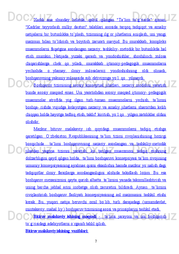 Xuddi   ana   shunday   holatda,   qabul   qilingan   "Ta    ’   lim   tо    ‘   g   ‘   risida"   qonun,   
"Kadrlar   tayyorlash   milliy   dasturi"   talablari   asosida   tarqoq   tadqiqot   va   amaliy
natijalarni   bir   butunlikka   to’plash,   tizimning   ilg`or   jihatlarini   aniqlash,   uni   yangi
mazmun   bilan   to’ldirish   va   boyitish   zarurati   mavjud.   Bu   murakkab,   kompleks
muammolarni   faqatgina asoslangan  nazariy,  tashkiliy-  metodik bir  butunlikda  hal
etish   mumkin.   Natijada   yuzaki   qarash   va   yondoshishlar,   shoshilinch   xulosa
chiqarishlarga   chek   qo yiladi,   murakkab   ijtimoiy-pedagogik   muammolarni
yechishda   o ylamay,   ilmiy   xulosalarsiz   yondoshishning   oldi   olinadi,	

boshqaruvning yakuniy xulosasida sub`ektivizmga yo`l  qo yilmaydi.	

Boshqaruv   tizimining   asosiy   konseptual   jihatlari,   nazariy   modelini   yaratish
bunda   asosiy   maqsad   emas.   Uni   yaratishdan   asosiy   maqsad   ijtimoiy-   pedagogik
muammolar   atrofida   yig ilgan   turli-tuman   muammolarni   yechish,   ta	
    ’   limni   
boshqa-   rishda   vujudga   kelayotgan   nazariy   va   amaliy   jihatlarni   sharoitdan   kelib
chiqqan holda hayotga tadbiq etish, taklif  kiritish, yo`l qo yilgan xatoliklar oldini	

olishdir.
Mazkur   bitiruv   malakaviy   ish   quyidagi   muammolarni   tadqiq   etishga
qaratilgan:   O`zbekiston   Respublikasining   ta    ’   lim   tizimi   rivojlanishining   hozirgi   
bosqichida     ta    ’   limi   boshqaruvining   nazariy   asoslangan   va   tashkiliy-metodik   
jihatdan   yagona   tizimni   yaratish;   ko tarilgan   muammoni   tadqiq   etishning	

dolzarbligini qayd qilgan holda,   ta    ’   limi boshqaruvi konsepsiyasi ta    ’   lim rivojining   
umumiy konsepsiyasining ajralmas qismi ekanlishni hamda mazkur yo`nalish dagi
tadqiqotlar   ilmiy   farazlarga   asoslanganligini   alohida   takidlash   lozim.   Bu   esa
boshqaruv mexanizmini qayta qurish albatta   ta    ’   limini yanada takomillashtirish va   
uning   barcha   jabhal   arini   inobatga   olish   zaruratini   bildiradi.   Aynan     ta    ’   limini   
rivojlantirish   boshqaruv   faoliyati   konsepsiyasining   asl   mazmunini   tashkil   etishi
kerak.   Bu,   yuqori   natija   beruvchi   omil   bo`lib,   turli   darajadagi   (umumdavlat,
mintakaviy, mahal liy ) boshqaruv tizimining asosi va prinsiplarini tashkil etadi.
Bitiruv   malakaviy   ishining   maqsadi      -     ta    ’   limi   jarayoni   va   uni   boshqarish   
to`g`risidagi adabiyotlarni o`rganib tahlil qilish.
Bitiruv malakaviy ishining  vazifalari:   
7 