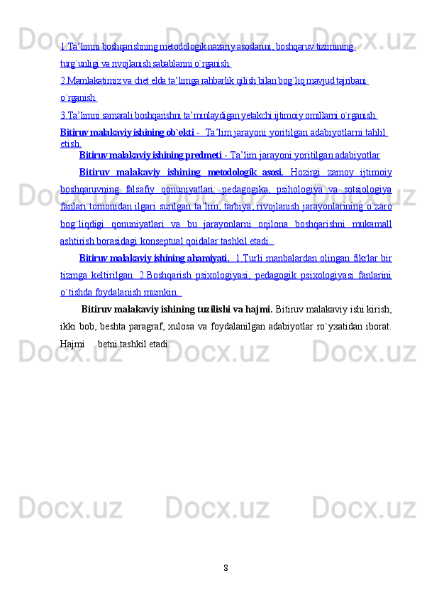 1.Ta    ’   limni boshqarishning metodologik nazariy asoslarini, boshqaruv tizimining    
turg`unligi va rivojlanish sabablarini o`rganish.   
2.Mamlakatimiz va chet elda ta    ’   limga rahbarlik qilish bilan bog`liq mavjud tajribani    
o`rganish.   
3.Ta    ’   limni samarali boshqarishni ta    ’   minlaydigan yetakchi ijtimoiy omillarni o`rganish.        
Bitiruv malakaviy ishining ob`ekti     -  Ta    ’   lim jarayoni yoritilgan adabiyotlarni tahlil    
etish.
Bitiruv malakaviy ishining predmeti     - Ta    ’   lim jarayoni yoritilgan adabiyotlar   
Bitiruv   malakaviy   ishining      metodologik   asosi.      Hozirgi   zamoy   ijtimoiy   
boshqaruvning   falsafiy   qonuniyatlari:   pedagogika,   psihologiya   va   sotsiologiya
fanlari tomonidan ilgari surilgan ta    ’   lim, tarbiya, rivojlanish jarayonlarining o`zaro   
bog`liqdigi   qonuniyatlari   va   bu   jarayonlarni   oqilona   boshqarishni   mukamall
ashtirish borasidagi konseptual qoidalar tashkil etadi. 
Bitiruv malakaviy ishining ahamiyati.       1.Turli manbalardan olingan fikrlar bir   
tizmga   keltirilgan.   2.Boshqarish   psixologiyasi,   pedagogik   psixologiyasi   fanlarini
o`tishda foydalanish mumkin. 
  Bitiruv malakaviy ishining tuzilishi va hajmi.  Bitiruv malakaviy ishi kirish,
ikki   bob,  beshta  paragraf,  xulosa  va  foydalanilgan  adabiyotlar  ro`yxatidan  iborat.
Hajmi     betni tashkil etadi.
8 
