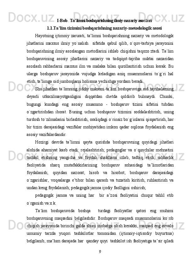 I-Bob .  Ta ’ limni boshqarishning ilmiy-nazariy aso sla ri
1. 1. Ta ’ lim tizimini boshqarishning nazariy-metodologik asosi
Hayotning   ijtimoiy   zarurati,   ta ’ limni   boshqarishning   nazariy   va   metodologik
jihatlarini   maxsus   ilmiy   yo`nalish     sifatida   qabul   qilib,   o`quv-tarbiya   jarayonini
boshqarishning ilmiy asoslangan metodlarini ishlab chiqishni taqozo ztadi. Ta`lim
boshqaruvining   asosiy   jihatlarini   nazariy   va   tadqiqot-tajriba   nuktai   nazaridan
asoslash   rahbarlarni   maxsus   ilm   va   malaka   bilan   qurollantirish   uchun   kerak.   Bu
ularga   boshqaruv   jarayonida   vujudga   keladigan   aniq   muammolarni   to`g`ri   hal
etish, ta ’ limga oid jumboqlarni holisona yechishga yordam beradi.
Shu jihatdan ta`limning jiddiy nuksoni-ta`lim boshqaruviga oid tajribalarning
deyarli   utkazilmayotganligini   diqqatdan   chetda   qoldirib   bulmaydi.   Chunki,
bugungi   kundagi   eng   asosiy   muammo   -   boshqaruv   tizimi   sifatini   tubdan
o`zgartirishdan   iborat.   Buning   uchun   boshqaruv   tizimini   soddalashtirish,   uning
turdosh to`zilmalarini birlashtirish, oraliqdagi o`rinsiz bo`g`inlarni qisqartirish, har
bir tizim darajasidagi  vazifalar mohiyatidan imkon qadar oqilona foydalanish eng
asosiy vazifalardandir.
Hozirgi   davrda   ta ’ limni   qayta   qurishda   boshqaruvning   quyidagi   jihatlari
alohida   ahamiyat   kasb   etadi:   rejalashtirish;   pedagoglar   va   o`quvchilar   mehnatini
tashkil   etishning   yangicha   va   foydali   shakllarni   izlab,   tadbiq   etish;   rahbarlik
faoliyatida   sharq   mutafakkirlarining   boshqaruv   sohasidagi   ta ’ limotlaridan
foydalanish;   quyidan   nazorat;   hisob   va   hisobot;   boshqaruv   darajasidagi
o`zgarishlar,   voqealarga   e ’ tibor   bilan   qarash   va   tuzatish   kiritish,   ruhlantirish   va
undan keng foydalanish; pedagogik jamoa ijodiy faolligini oshirish;
pedagogik   jamoa   va   uning   har     bir   a ’ zosi   faoliyatini   chuqur   tahlil   etib
o`rganish va x.k.
Ta`lim   boshqaruvida   boshqa     turdagi   faoliyatlar   qatori   eng   muhimi
boshqaruvning   maqsadini   belgilashdir.   Boshqaruv   maqsadi   muammolarini   ko`rib
chiqish jarayonida birinchi galda shuni inobatga olish kerakki, maqsad eng avvalo
umumiy   tarzda   yuqori   tashkilotlar   tomonidan   (ijtimoiy-iqtisodiy   buyurtma)
belgilanib, ma ’ lum darajada har  qanday quyi  tashkilot ish faoliyatiga ta ’ sir qiladi
9 