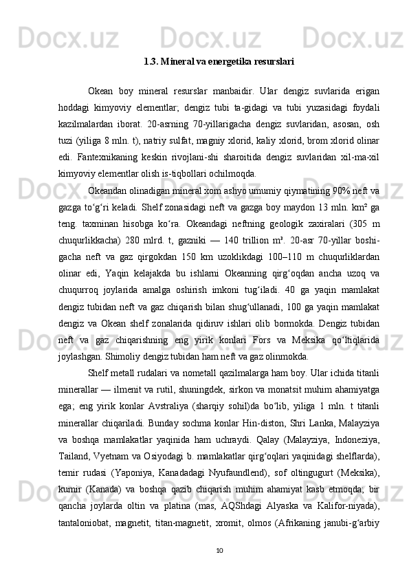 1.3.  Mineral va energetika resurslari
Okean   boy   mineral   resurslar   manbaidir.   Ular   dengiz   suvlarida   erigan
hoddagi   kimyoviy   elementlar;   dengiz   tubi   ta-gidagi   va   tubi   yuzasidagi   foydali
kazilmalardan   iborat.   20-asrning   70-yillarigacha   dengiz   suvlaridan,   asosan,   osh
tuzi (yiliga 8 mln. t), natriy sulfat, magniy xlorid, kaliy xlorid, brom xlorid olinar
edi.   Fantexnikaning   keskin   rivojlani-shi   sharoitida   dengiz   suvlaridan   xil-ma-xil
kimyoviy elementlar olish is-tiqbollari ochilmoqda. 
Okeandan olinadigan mineral xom ashyo umumiy qiymatining 90% neft va
gazga to g ri  keladi. Shelf  zonasidagi  neft  va gazga  boy maydon 13 mln. km² gaʻ ʻ
teng.   taxminan   hisobga   ko ra.   Okeandagi   neftning   geologik   zaxiralari   (305   m	
ʻ
chuqurlikkacha)   280   mlrd.   t,   gazniki   —   140   trillion   m³.   20-asr   70-yillar   boshi-
gacha   neft   va   gaz   qirgokdan   150   km   uzoklikdagi   100–110   m   chuqurliklardan
olinar   edi,   Yaqin   kelajakda   bu   ishlarni   Okeanning   qirg oqdan   ancha   uzoq   va	
ʻ
chuqurroq   joylarida   amalga   oshirish   imkoni   tug iladi.   40   ga   yaqin   mamlakat	
ʻ
dengiz tubidan neft  va gaz chiqarish bilan shug ullanadi,  100 ga yaqin mamlakat	
ʻ
dengiz   va   Okean   shelf   zonalarida   qidiruv   ishlari   olib   bormokda.   Dengiz   tubidan
neft   va   gaz   chiqarishning   eng   yirik   konlari   Fors   va   Meksika   qo ltiqlarida	
ʻ
joylashgan. Shimoliy dengiz tubidan ham neft va gaz olinmokda.
Shelf metall rudalari va nometall qazilmalarga ham boy. Ular ichida titanli
minerallar — ilmenit va rutil, shuningdek, sirkon va monatsit muhim ahamiyatga
ega;   eng   yirik   konlar   Avstraliya   (sharqiy   sohil)da   bo lib,   yiliga   1   mln.   t   titanli	
ʻ
minerallar   chiqariladi.   Bunday   sochma   konlar   Hin-diston,   Shri   Lanka,   Malayziya
va   boshqa   mamlakatlar   yaqinida   ham   uchraydi.   Qalay   (Malayziya,   Indoneziya,
Tailand, Vyetnam va Osiyodagi b. mamlakatlar qirg oqlari yaqinidagi shelflarda),	
ʻ
temir   rudasi   (Yaponiya,   Kanadadagi   Nyufaundlend),   sof   oltingugurt   (Meksika),
kumir   (Kanada)   va   boshqa   qazib   chiqarish   muhim   ahamiyat   kasb   etmoqda;   bir
qancha   joylarda   oltin   va   platina   (mas,   AQShdagi   Alyaska   va   Kalifor-niyada),
tantaloniobat,   magnetit,   titan-magnetit,   xromit,   olmos   (Afrikaning   janubi-g arbiy	
ʻ
10 