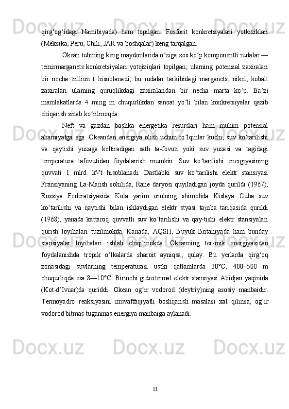 qirg og idagi   Namibiyada)   ham   topilgan.   Fosforit   konkretsiyalari   yotkiziklariʻ ʻ
(Meksika, Peru, Chili, JAR va boshqalar) keng tarqalgan.
Okean tubining keng maydonlarida o ziga xos ko p komponentli rudalar —	
ʻ ʻ
temirmarganets   konkretsiyalari   yotqiziqlari   topilgan;   ularning   potensial   zaxiralari
bir   necha   trillion   t   hisoblanadi;   bu   rudalar   tarkibidagi   marganets,   nikel,   kobalt
zaxiralari   ularning   quruqlikdagi   zaxiralaridan   bir   necha   marta   ko p.   Ba zi	
ʻ ʼ
mamlakatlarda   4   ming   m   chuqurlikdan   sanoat   yo li   bilan   konkretsiyalar   qazib	
ʻ
chiqarish sinab ko rilmoqda.	
ʻ
Neft   va   gazdan   boshka   energetika   resurslari   ham   muhim   potensial
ahamiyatga   ega.   Okeandan   energiya   olish   uchun   to lqinlar   kuchi,   suv   ko tarilishi	
ʻ ʻ
va   qaytishi   yuzaga   keltiradigan   sath   ta-fovuti   yoki   suv   yuzasi   va   tagidagi
temperatura   tafovutidan   foydalanish   mumkin.   Suv   ko tarilishi   energiyasining	
ʻ
quvvati   1   mlrd.   kVt   hisoblanadi.   Dastlabki   suv   ko tarilishi   elektr   stansiyasi	
ʻ
Fransiyaning   La-Mansh   sohilida,   Rane   daryosi   quyiladigan   joyda   qurildi   (1967);
Rossiya   Federatsiyasida   Kola   yarim   orolning   shimolida   Kislaya   Guba   suv
ko tarilishi   va   qaytishi   bilan   ishlaydigan   elektr   styasi   tajriba   tariqasida   qurildi	
ʻ
(1968);   yanada   kattaroq   quvvatli   suv   ko tarilishi   va   qay-tishi   elektr   stansiyalari	
ʻ
qurish   loyihalari   tuzilmokda.   Kanada,   AQSH,   Buyuk   Britaniyada   ham   bunday
stansiyalar   loyihalari   ishlab   chiqilmokda.   Okeanning   ter-mik   energiyasidan
foydalanishda   tropik   o lkalarda   sharoit   ayniqsa,   qulay.   Bu   yerlarda   qirg oq	
ʻ ʻ
zonasidagi   suvlarning   temperaturasi   ustki   qatlamlarda   30°C,   400–500   m
chuqurliqda esa 8—10°C. Birinchi gidrotermal elektr stansiyasi  Abidjan yaqinida
(Kot-d’Ivuar)da   quriddi.   Okean   og ir   vodorod   (deytriy)ning   asosiy   manbaidir.	
ʻ
Termoyadro   reaksiyasini   muvaffaqiyatli   boshqarish   masalasi   xal   qilinsa,   og ir	
ʻ
vodorod bitmas-tuganmas energiya manbaiga aylanadi.
11 