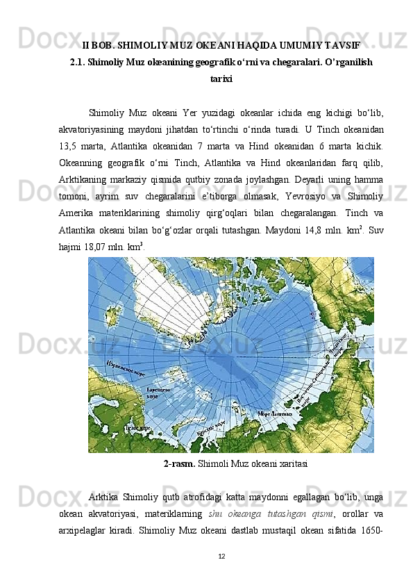 II BOB. SHIMOLIY MUZ OKEANI HAQIDA UMUMIY TAVSIF
2.1.   Shimoliy Muz okeanining geografik o‘rni va chegaralari. O’rganilish
tarixi
Shimoliy   Muz   okeani   Yer   yuzidagi   okeanlar   ichida   eng   kichigi   bo‘lib,
akvatoriyasining   maydoni   jihatdan   to‘rtinchi   o‘rinda   turadi.   U   Tinch   okeanidan
13,5   marta,   Atlantika   okeanidan   7   marta   va   Hind   okeanidan   6   marta   kichik.
Okeanning   geografik   o‘rni   Tinch,   Atlantika   va   Hind   okeanlaridan   farq   qilib,
Arktikaning   markaziy   qismida   qutbiy   zonada   joylashgan.   Deyarli   uning   hamma
tomoni,   ayrim   suv   chegaralarini   e’tiborga   olmasak,   Yevrosiyo   va   Shimoliy
Amerika   materiklarining   shimoliy   qirg‘oqlari   bilan   chegaralangan.   Tinch   va
Atlantika   okeani   bilan   bo‘g‘ozlar   orqali   tutashgan.   Maydoni   14,8   mln.   km 2
.   Suv
hajmi 18,07 mln. km 3
.
2-rasm.  Shimoli Muz okeani xaritasi
Arktika   Shimoliy   qutb   atrofidagi   katta   maydonni   egallagan   bo‘lib,   unga
okean   akvatoriyasi,   materiklarning   shu   okeanga   tutashgan   qismi ,   orollar   va
arxipelaglar   kiradi.   Shimoliy   Muz   okeani   dastlab   mustaqil   okean   sifatida   1650-
12 