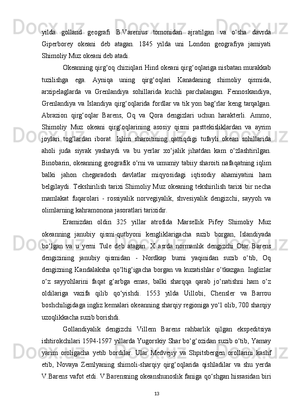 yilda   golland   geografi   B.Varenius   tomonidan   ajratilgan   va   o‘sha   davrda
Giperborey   okeani   deb   atagan.   1845   yilda   uni   London   geografiya   jamiyati
Shimoliy Muz okeani deb atadi.
Okeanning qirg‘oq chiziqlari Hind okeani qirg‘oqlariga nisbatan murakkab
tuzilishga   ega.   Ayniqa   uning   qirg‘oqlari   Kanadaning   shimoliy   qismida,
arxipelaglarda   va   Grenlandiya   sohillarida   kuchli   parchalangan.   Fennoskandiya,
Grenlandiya va Islandiya qirg‘oqlarida fordlar va tik yon bag‘rlar keng tarqalgan.
Abrazion   qirg‘oqlar   Barens,   Oq   va   Qora   dengizlari   uchun   harakterli.   Ammo,
Shimoliy   Muz   okeani   qirg‘oqlarining   asosiy   qismi   pasttekisliklardan   va   ayrim
joylari   tog‘lardan   iborat.   Iqlim   sharoitining   qattiqdigi   tufayli   okean   sohillarida
aholi   juda   siyrak   yashaydi   va   bu   yerlar   xo‘jalik   jihatdan   kam   o‘zlashtirilgan.
Binobarin, okeanning geografik o‘rni va umumiy tabiiy sharoiti nafaqatning iqlim
balki   jahon   chegaradosh   davlatlar   miqyosidagi   iqtisodiy   ahamiyatini   ham
belgilaydi. Tekshirilish tarixi  Shimoliy Muz okeaning tekshirilish tarixi  bir necha
mamlakat   fuqarolari   -   rossiyalik   norvegiyalik,   shvesiyalik   dengizchi,   sayyoh   va
olimlarning kahramonona jasoratlari tarixidir.  
Eramizdan   oldin   325   yillar   atrofida   Marsellik   Pifey   Shimoliy   Muz
okeanning   janubiy   qismi-qutbyoni   kengliklarigacha   suzib   borgan,   Islandiyada
bo‘lgan   va   u   yerni   Tule   deb   atagan.   X   asrda   normanlik   dengizchi   Otar   Barens
dengizining   janubiy   qismidan   -   Nordkap   burni   yaqinidan   suzib   o‘tib,   Oq
dengizning  Kandalaksha  qo‘ltig‘igacha  borgan  va  kuzatishlar   o‘tkazgan.   Inglizlar
o‘z   sayyohlarini   faqat   g‘arbga   emas,   balki   sharqqa   qarab   jo‘natishni   ham   o‘z
oldilariga   vazifa   qilib   qo‘yishdi.   1553   yilda   Uillobi,   Chensler   va   Barrou
boshchiligidaga ingliz kemalari okeanning sharqiy regioniga yo‘l olib, 700 sharqiy
uzoqlikkacha suzib borishdi.  
Gollandiyalik   dengizchi   Villem   Barens   rahbarlik   qilgan   ekspeditsiya
ishtirokchilari 1594-1597 yillarda Yugorskiy Shar bo‘g‘ozidan suzib o‘tib, Yamay
yarim   oroligacha   yetib   bordilar.   Ular   Medvejiy   va   Shpitsbergen   orollarini   kashf
etib,   Novaya   Zemlyaning   shimoli-sharqiy   qirg‘oqlarida   qishladilar   va   shu   yerda
V.Barens vafot etdi. V.Barensning okeanshunoslik faniga qo‘shgan hissasidan biri
13 