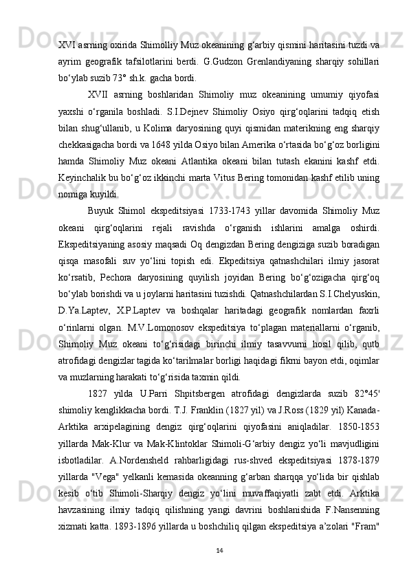 XVI asrning oxirida Shimolliy Muz okeanining g‘arbiy qismini haritasini tuzdi va
ayrim   geografik   tafsilotlarini   berdi.   G.Gudzon   Grenlandiyaning   sharqiy   sohillari
bo‘ylab suzib 73° sh.k. gacha bordi.  
XVII   asrning   boshlaridan   Shimoliy   muz   okeanining   umumiy   qiyofasi
yaxshi   o‘rganila   boshladi.   S.I.Dejnev   Shimoliy   Osiyo   qirg‘oqlarini   tadqiq   etish
bilan  shug‘ullanib,   u  Kolima   daryosining  quyi   qismidan   materikning   eng  sharqiy
chekkasigacha bordi va 1648 yilda Osiyo bilan Amerika o‘rtasida bo‘g‘oz borligini
hamda   Shimoliy   Muz   okeani   Atlantika   okeani   bilan   tutash   ekanini   kashf   etdi.
Keyinchalik bu bo‘g‘oz ikkinchi marta Vitus Bering tomonidan kashf etilib uning
nomiga kuyildi.
Buyuk   Shimol   ekspeditsiyasi   1733-1743   yillar   davomida   Shimoliy   Muz
okeani   qirg‘oqlarini   rejali   ravishda   o‘rganish   ishlarini   amalga   oshirdi.
Ekspeditsiyaning asosiy maqsadi  Oq dengizdan Bering dengiziga suzib boradigan
qisqa   masofali   suv   yo‘lini   topish   edi.   Ekpeditsiya   qatnashchilari   ilmiy   jasorat
ko‘rsatib,   Pechora   daryosining   quyilish   joyidan   Bering   bo‘g‘ozigacha   qirg‘oq
bo‘ylab borishdi va u joylarni haritasini tuzishdi. Qatnashchilardan S.I.Chelyuskin,
D.Ya.Laptev,   X.P.Laptev   va   boshqalar   haritadagi   geografik   nomlardan   faxrli
o‘rinlarni   olgan.   M.V.Lomonosov   ekspeditsiya   to‘plagan   materiallarni   o‘rganib,
Shimoliy   Muz   okeani   to‘g‘risidagi   birinchi   ilmiy   tasavvurni   hosil   qilib,   qutb
atrofidagi dengizlar tagida ko‘tarilmalar borligi haqidagi fikrni bayon etdi, oqimlar
va muzlarning harakati to‘g‘risida taxmin qildi.
1827   yilda   U.Parri   Shpitsbergen   atrofidagi   dengizlarda   suzib   82°45'
shimoliy kenglikkacha bordi. T.J.   Franklin (1827 yil) va J.Ross (1829 yil) Kanada-
Arktika   arxipelagining   dengiz   qirg‘oqlarini   qiyofasini   aniqladilar.   1850-1853
yillarda   Mak-Klur   va   Mak-Klintoklar   Shimoli-G‘arbiy   dengiz   yo‘li   mavjudligini
isbotladilar.   A.Nordensheld   rahbarligidagi   rus-shved   ekspeditsiyasi   1878-1879
yillarda   "Vega"   yelkanli   kemasida   okeanning   g‘arban   sharqqa   yo‘lida   bir   qishlab
kesib   o‘tib   Shimoli-Sharqiy   dengiz   yo‘lini   muvaffaqiyatli   zabt   etdi.   Arktika
havzasining   ilmiy   tadqiq   qilishning   yangi   davrini   boshlanishida   F.Nansenning
xizmati katta. 1893-1896 yillarda u boshchiliq qilgan ekspeditsiya a’zolari "Fram"
14 