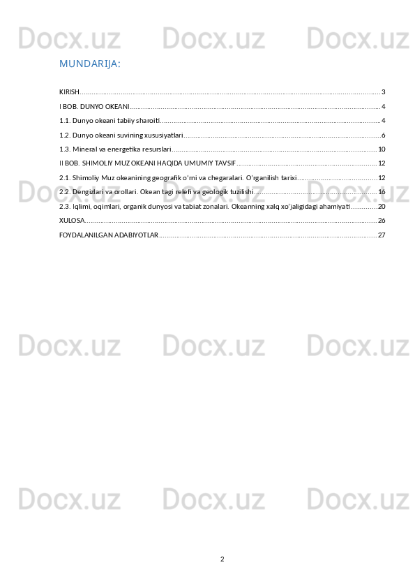 MUN DA RIJ A :
KIRISH .......................................................................................................................................................... 3
I BOB. DUNYO OKEANI ................................................................................................................................. 4
1.1. Dunyo okeani tabiiy sharoiti ................................................................................................................. 4
1.2. Dunyo okeani suvining xususiyatlari ..................................................................................................... 6
1.3. Mineral va energetika resurslari ......................................................................................................... 10
II BOB. SHIMOLIY MUZ OKEANI HAQIDA UMUMIY TAVSIF ........................................................................ 12
2.1.   Shimoliy Muz okeanining geografik o‘rni va chegaralari. O’rganilish tarixi ......................................... 12
2.2. Dengizlari va orollari. Okean tagi   relefi va geologik tuzilishi ............................................................... 16
2.3 .  Iqlimi, oqimlari, organik dunyosi va tabiat zonalari. Okeanning xalq xo’jaligidagi ahamiyati ............. 20
XULOSA ...................................................................................................................................................... 26
FOYDALANILGAN ADABIYOTLAR ................................................................................................................ 27
2 