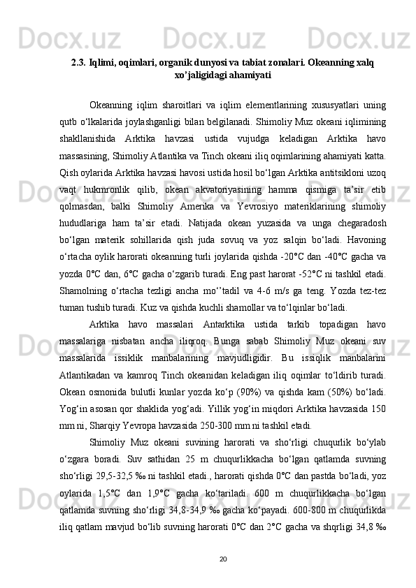 2.3 .  Iqlimi, oqimlari, organik dunyosi va tabiat zonalari. Okeanning xalq
xo’jaligidagi ahamiyati
Okeanning   iqlim   sharoitlari   va   iqlim   elementlarining   xususyatlari   uning
qutb o‘lkalarida joylashganligi bilan belgilanadi. Shimoliy Muz okeani iqlimining
shakllanishida   Arktika   havzasi   ustida   vujudga   keladigan   Arktika   havo
massasining, Shimoliy Atlantika va Tinch okeani iliq oqimlarining ahamiyati katta.
Qish oylarida Arktika havzasi havosi ustida hosil bo‘lgan Arktika antitsikloni uzoq
vaqt   hukmronlik   qilib,   okean   akvatoriyasining   hamma   qismiga   ta’sir   etib
qolmasdan,   balki   Shimoliy   Amerika   va   Yevrosiyo   materiklarining   shimoliy
hududlariga   ham   ta’sir   etadi.   Natijada   okean   yuzasida   va   unga   chegaradosh
bo‘lgan   materik   sohillarida   qish   juda   sovuq   va   yoz   salqin   bo‘ladi.   Havoning
o‘rtacha oylik harorati okeanning turli joylarida qishda -20°C dan -40°C gacha va
yozda 0°C dan, 6°C gacha o‘zgarib turadi. Eng past harorat -52°C ni tashkil etadi.
Shamolning   o‘rtacha   tezligi   ancha   mo‘’tadil   va   4-6   m/s   ga   teng.   Yozda   tez-tez
tuman tushib turadi. Kuz va qishda kuchli shamollar va to‘lqinlar bo‘ladi.
Arktika   havo   massalari   Antarktika   ustida   tarkib   topadigan   havo
massalariga   nisbatan   ancha   iliqroq.   Bunga   sabab   Shimoliy   Muz   okeani   suv
massalarida   issiklik   manbalarining   mavjudligidir.   Bu   issiqlik   manbalarini
Atlantikadan   va   kamroq   Tinch   okeanidan   keladigan   iliq   oqimlar   to‘ldirib   turadi.
Okean   osmonida   bulutli   kunlar   yozda   ko‘p   (90%)   va   qishda   kam   (50%)   bo‘ladi.
Yog‘in asosan qor shaklida yog‘adi. Yillik yog‘in miqdori Arktika havzasida 150
mm ni, Sharqiy Yevropa havzasida 250-300 mm ni tashkil etadi.
Shimoliy   Muz   okeani   suvining   harorati   va   sho‘rligi   chuqurlik   bo‘ylab
o‘zgara   boradi.   Suv   sathidan   25   m   chuqurlikkacha   bo‘lgan   qatlamda   suvning
sho‘rligi 29,5-32,5 ‰ ni tashkil etadi., harorati qishda 0°C dan pastda bo‘ladi, yoz
oylarida   1,5°C   dan   1,9°C   gacha   ko‘tariladi.   600   m   chuqurlikkacha   bo‘lgan
qatlamda suvning sho‘rligi 34,8-34,9 ‰ gacha ko‘payadi. 600-800 m chuqurlikda
iliq qatlam mavjud bo‘lib suvning harorati 0°C dan 2°C gacha va shqrligi 34,8 ‰
20 