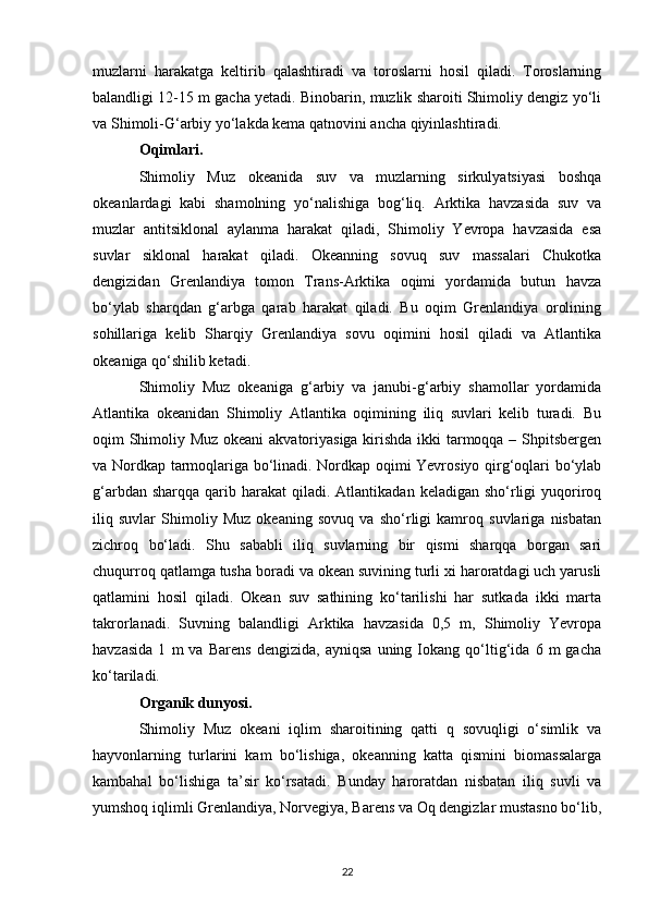 muzlarni   harakatga   keltirib   qalashtiradi   va   toroslarni   hosil   qiladi.   Toroslarning
balandligi 12-15 m gacha yetadi. Binobarin, muzlik sharoiti Shimoliy dengiz yo‘li
va Shimoli-G‘arbiy yo‘lakda kema qatnovini ancha qiyinlashtiradi.
Oqimlari.
Shimoliy   Muz   okeanida   suv   va   muzlarning   sirkulyatsiyasi   boshqa
okeanlardagi   kabi   shamolning   yo‘nalishiga   bog‘liq.   Arktika   havzasida   suv   va
muzlar   antitsiklonal   aylanma   harakat   qiladi,   Shimoliy   Yevropa   havzasida   esa
suvlar   siklonal   harakat   qiladi.   Okeanning   sovuq   suv   massalari   Chukotka
dengizidan   Grenlandiya   tomon   Trans-Arktika   oqimi   yordamida   butun   havza
bo‘ylab   sharqdan   g‘arbga   qarab   harakat   qiladi.   Bu   oqim   Grenlandiya   orolining
sohillariga   kelib   Sharqiy   Grenlandiya   sovu   oqimini   hosil   qiladi   va   Atlantika
okeaniga qo‘shilib ketadi.
Shimoliy   Muz   okeaniga   g‘arbiy   va   janubi-g‘arbiy   shamollar   yordamida
Atlantika   okeanidan   Shimoliy   Atlantika   oqimining   iliq   suvlari   kelib   turadi.   Bu
oqim Shimoliy Muz okeani  akvatoriyasiga kirishda ikki tarmoqqa – Shpitsbergen
va Nordkap tarmoqlariga bo‘linadi. Nordkap oqimi Yevrosiyo qirg‘oqlari bo‘ylab
g‘arbdan  sharqqa  qarib  harakat  qiladi.  Atlantikadan  keladigan sho‘rligi  yuqoriroq
iliq   suvlar   Shimoliy   Muz   okeaning   sovuq   va   sho‘rligi   kamroq   suvlariga   nisbatan
zichroq   bo‘ladi.   Shu   sababli   iliq   suvlarning   bir   qismi   sharqqa   borgan   sari
chuqurroq qatlamga tusha boradi va okean suvining turli xi haroratdagi uch yarusli
qatlamini   hosil   qiladi.   Okean   suv   sathining   ko‘tarilishi   har   sutkada   ikki   marta
takrorlanadi.   Suvning   balandligi   Arktika   havzasida   0,5   m,   Shimoliy   Yevropa
havzasida   1   m   va   Barens   dengizida,   ayniqsa   uning   Iokang   qo‘ltig‘ida   6   m   gacha
ko‘tariladi.
Organik dunyosi.
Shimoliy   Muz   okeani   iqlim   sharoitining   qatti   q   sovuqligi   o‘simlik   va
hayvonlarning   turlarini   kam   bo‘lishiga,   okeanning   katta   qismini   biomassalarga
kambahal   bo‘lishiga   ta’sir   ko‘rsatadi.   Bunday   haroratdan   nisbatan   iliq   suvli   va
yumshoq iqlimli Grenlandiya, Norvegiya, Barens va Oq dengizlar mustasno bo‘lib,
22 