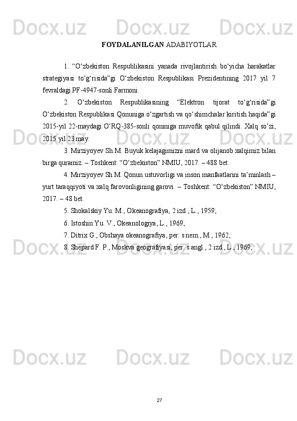 FOYDALANILGAN  ADABIYOTLAR
1.   “O‘zbekiston   Respublikasini   yanada   rivojlantirish   bo‘yicha   harakatlar
strategiyasi   to‘g‘risida”gi   O‘zbekiston   Respublikasi   Prezidentining   2017   yil   7
fevraldagi PF-4947-sonli Farmoni.
2.   O‘zbekiston   Respublikasining   “Elektron   tijorat   to‘g‘risida”gi
O‘zbekiston Respublikasi Qonuniga o‘zgartish va qo‘shimchalar kiritish haqida”gi
2015-yil 22-maydagi O‘RQ-385-sonli qoniniga muvofik qabul qilindi. Xalq so’zi,
2015 yil 23 may.
3. Mirziyoyev Sh.M. Buyuk kelajagimizni mard va olijanob xalqimiz bilan
birga quramiz. – Toshkent: “O‘zbekiston” NMIU, 2017. – 488 bet.
4. Mirziyoyev Sh.M. Qonun ustuvorligi va inson manfaatlarini ta’minlash –
yurt taraqqiyoti va xalq farovonligining garovi. – Toshkent: “O‘zbekiston” NMIU,
2017. – 48 bet.
5.  Shokalskiy Yu. M., Okeanografiya, 2 izd., L., 1959; 
6. Istoshin Yu. V., Okeanologiya, L., 1969; 
7. Ditrix G., Obshaya okeanografiya, per. s nem., M., 1962;
8. Shepard F. P., Moskva geografiyasi, per. s angl., 2 izd., L., 1969; 
27 