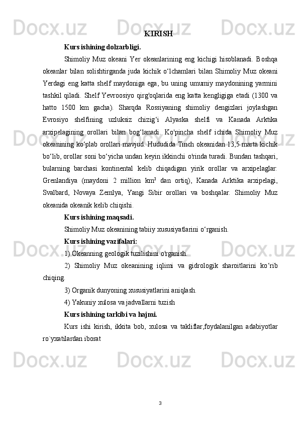 KIRISH
Kurs ishining dolzarbligi. 
Shimoliy   Muz   okeani   Yer   okeanlarining   eng   kichigi   hisoblanadi.   Boshqa
okeanlar   bilan   solishtirganda   juda   kichik   o ‘ lchamlari   bilan   Shimoliy   Muz   okeani
Yerdagi   eng   katta   shelf   maydoniga   ega,   bu   uning   umumiy   maydonining   yarmini
tashkil   qiladi. Shelf  Yevroosiyo  qirg'oqlarida  eng  katta kengligiga  etadi  (1300  va
hatto   1500   km   gacha).   Sharqda   Rossiyaning   shimoliy   dengizlari   joylashgan
Evrosiyo   shelfining   uzluksiz   chizig ‘ i   Alyaska   shelfi   va   Kanada   Arktika
arxipelagining   orollari   bilan   bog ‘ lanadi.   Ko'pincha   shelf   ichida   Shimoliy   Muz
okeanining ko ‘ plab orollari mavjud. Hududida Tinch okeanidan 13,5 marta kichik
bo ‘ lib, orollar soni bo ‘ yicha undan keyin ikkinchi o'rinda turadi. Bundan tashqari,
bularning   barchasi   kontinental   kelib   chiqadigan   yirik   orollar   va   arxipelaglar:
Grenlandiya   (maydoni   2   million   km 2
  dan   ortiq),   Kanada   Arktika   arxipelagi,
Svalbard,   Novaya   Zemlya,   Yangi   Sibir   orollari   va   boshqalar.   Shimoliy   Muz
okeanida okeanik kelib chiqishi.
Kurs ishining maqsadi. 
Shimoliy Muz okeanining tabiiy xususiyatlarini o ‘ rganish.
Kurs ishining vazifalari:
1) Okeanning geologik tuzilishini o'rganish.
2)   Shimoliy   Muz   okeanining   iqlimi   va   gidrologik   sharoitlarini   ko ‘ rib
chiqing.
3) Organik dunyoning xususiyatlarini aniqlash.
4) Yakuniy xulosa va jadvallarni tuzish
Kurs ishining tarkibi va hajmi. 
Kurs   ishi   kirish,   ikkita   bob,   xulosa   va   takliflar,foydalanilgan   adabiyotlar
ro`yxatilardan iborat
3 