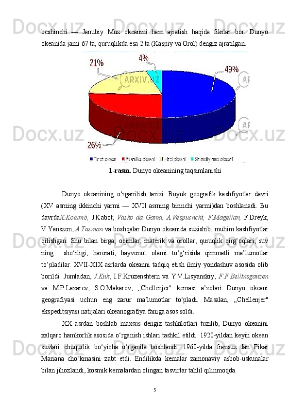 beshinchi   —   Janubiy   Muz   okeanini   ham   ajratish   haqida   fikrlar   bor.   Dunyo
okeanida jami 67 ta, quruqlikda esa 2 ta (Kaspiy va Orol) dengiz ajratilgan.
1-rasm.  Dunyo okeanining taqsimlanishi
Dunyo   okeanining   o‘rganilish   tarixi.   Buyuk   geografik   kashfiyotlar   davri
(XV   asrning   ikkinchi   yarmi   —   XVII   asrning   birinchi   yarmi)dan   boshlanadi.   Bu
davrda X.Kolumb,   J.Kabot,   Vasko   da   Gama,   A.Vespuchchi,   F.Magellan,   F.Dreyk,
V.Yanszon,  A.Tasman  va boshqalar Dunyo okeanida suzishib, muhim kashfiyotlar
qilishgan.   Shu   bilan   birga,   oqimlar,   materik   va   orollar,   quruqlik   qirg‘oqlari,   suv
ning     sho‘rligi,   harorati,   hayvonot   olami   to‘g‘risida   qimmatli   ma’lumotlar
to‘pladilar. XVII-XIX asrlarda okeanni tadqiq etish ilmiy yondashuv asosida  olib
borildi.   Jumladan,   J.Kuk ,   I.F.Kruzenshtern   va   Y.V.Lisyanskiy,   F.F.Bellinsgauzen
va   M.P.Lazarev,   S.O.Makarov,   „Chellenjer"   kemasi   a’zolari   Dunyo   okeani
geografiyasi   uchun   eng   zarur   ma’lumotlar   to‘pladi.   Masalan,   „Chellenjer"
ekspeditsiyasi natijalari okeanografiya faniga asos soldi.
XX   asrdan   boshlab   maxsus   dengiz   tashkilotlari   tuzilib,   Dunyo   okeanini
xalqaro hamkorlik asosida o‘rganish ishlari tashkil etildi. 1920-yildan keyin okean
suvlari   chuqurlik   bo‘yicha   o‘rganila   boshlandi.   1960-yilda   fransuz   Jan   Pikar
Mariana   cho‘kmasini   zabt   etdi.   Endilikda   kemalar   zamonaviy   asbob-uskunalar
bilan jihozlandi, kosmik kemalardan olingan tasvirlar tahlil qilinmoqda.
5 