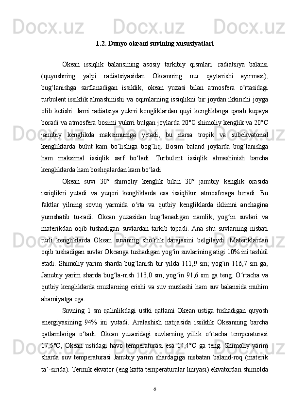 1.2. Dunyo okeani suvining xususiyatlari
Okean   issiqlik   balansining   asosiy   tarkibiy   qismlari:   radiatsiya   balansi
(quyoshning   yalpi   radiatsiyasidan   Okeanning   nur   qaytarishi   ayirmasi),
bug lanishga   sarflanadigan   issiklik,   okean   yuzasi   bilan   atmosfera   o rtasidagiʻ ʻ
turbulent issiklik almashinishi va oqimlarning issiqlikni bir joydan ikkinchi joyga
olib   ketishi.   Jami   radiatsiya   yukrri   kengliklardan   quyi   kengliklarga   qarab   kupaya
boradi va atmosfera bosimi yukrri bulgan joylarda 20°C shimoliy kenglik va 20°C
janubiy   kenglikda   maksimumga   yetadi,   bu   narsa   tropik   va   subekvatorial
kengliklarda   bulut   kam   bo lishiga   bog liq.   Bosim   baland   joylarda   bug lanishga	
ʻ ʻ ʻ
ham   maksimal   issiqlik   sarf   bo ladi.   Turbulent   issiqlik   almashinish   barcha	
ʻ
kengliklarda ham boshqalardan kam bo ladi. 	
ʻ
Okean   suvi   30°   shimoliy   kenglik   bilan   30°   janubiy   kenglik   orasida
issiqlikni   yutadi   va   yuqori   kengliklarda   esa   issiqlikni   atmosferaga   beradi.   Bu
faktlar   yilning   sovuq   yarmida   o rta   va   qutbiy   kengliklarda   iklimni   anchagina	
ʻ
yumshatib   tu-radi.   Okean   yuzasidan   bug lanadigan   namlik,   yog in   suvlari   va	
ʻ ʻ
materikdan   oqib   tushadigan   suvlardan   tarkib   topadi.   Ana   shu   suvlarning   nisbati
turli   kengliklarda   Okean   suvining   sho rlik   darajasini   belgilaydi.   Materiklardan	
ʻ
oqib tushadigan suvlar Okeanga tushadigan yog in suvlarining atigi 10% ini tashkil	
ʻ
etadi.  Shimoliy  yarim   sharda  bug lanish   bir   yilda   111,9  sm;   yog in   116,7  sm   ga,	
ʻ ʻ
Janubiy  yarim   sharda  bug la-nish  113,0  sm, yog in 91,6  sm   ga  teng. O rtacha  va	
ʻ ʻ ʻ
qutbiy kengliklarda muzlarning erishi  va suv muzlashi ham suv balansida muhim
ahamiyatga ega.
Suvning   1   sm   qalinlikdagi   ustki   qatlami   Okean   ustiga   tushadigan   quyosh
energiyasining   94%   ini   yutadi.   Aralashish   natijasida   issiklik   Okeanning   barcha
qatlamlariga   o tadi.   Okean   yuzasidagi   suvlarning   yillik   o rtacha   temperaturasi	
ʻ ʻ
17,5°C,   Okean   ustidagi   havo   temperaturasi   esa   14,4°C   ga   teng.   Shimoliy   yarim
sharda   suv   temperaturasi   Janubiy   yarim   shardagiga   nisbatan   baland-roq   (materik
ta -sirida). Termik ekvator (eng katta temperaturalar liniyasi) ekvatordan shimolda	
ʼ
6 