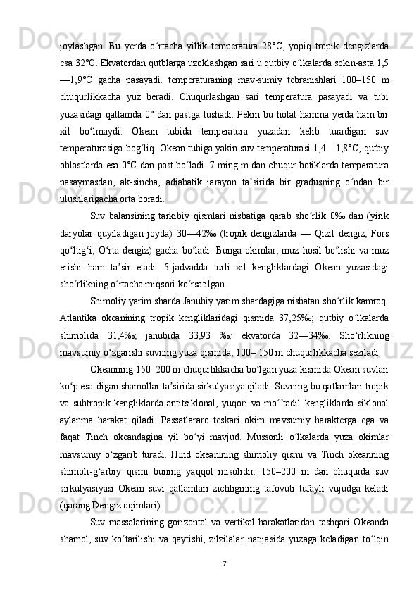 joylashgan.   Bu   yerda   o rtacha   yillik   temperatura   28°C,   yopiq   tropik   dengizlardaʻ
esa 32°C. Ekvatordan qutblarga uzoklashgan sari u qutbiy o lkalarda sekin-asta 1,5	
ʻ
—1,9°C   gacha   pasayadi.   temperaturaning   mav-sumiy   tebranishlari   100–150   m
chuqurlikkacha   yuz   beradi.   Chuqurlashgan   sari   temperatura   pasayadi   va   tubi
yuzasidagi  qatlamda 0° dan pastga tushadi. Pekin bu holat  hamma yerda ham  bir
xil   bo lmaydi.   Okean   tubida   temperatura   yuzadan   kelib   turadigan   suv	
ʻ
temperaturasiga bog liq. Okean tubiga yakin suv temperaturasi 1,4—1,8°C, qutbiy	
ʻ
oblastlarda esa 0°C dan past bo ladi. 7 ming m dan chuqur botiklarda temperatura	
ʻ
pasaymasdan,   ak-sincha,   adiabatik   jarayon   ta sirida   bir   gradusning   o ndan   bir	
ʼ ʻ
ulushlarigacha orta boradi.
Suv   balansining   tarkibiy   qismlari   nisbatiga   qarab   sho rlik   0‰   dan   (yirik	
ʻ
daryolar   quyiladigan   joyda)   30—42‰   (tropik   dengizlarda   —   Qizil   dengiz,   Fors
qo ltig i,  O rta   dengiz)   gacha   bo ladi.  Bunga   okimlar,  muz   hosil   bo lishi   va   muz	
ʻ ʻ ʻ ʻ ʻ
erishi   ham   ta sir   etadi.   5-jadvadda   turli   xil   kengliklardagi   Okean   yuzasidagi	
ʼ
sho rlikning o rtacha miqsori ko rsatilgan.	
ʻ ʻ ʻ
Shimoliy yarim sharda Janubiy yarim shardagiga nisbatan sho rlik kamroq:	
ʻ
Atlantika   okeanining   tropik   kengliklaridagi   qismida   37,25‰;   qutbiy   o lkalarda	
ʻ
shimolida   31,4‰;   janubida   33,93   ‰ ;   ekvatorda   32—34 ‰ .   Sho rlikning
ʻ
mavsumiy o zgarishi suvning yuza qismida, 100– 150 m chuqurlikkacha seziladi.	
ʻ
Okeanning 150–200 m chuqurlikkacha bo lgan yuza kismida Okean suvlari	
ʻ
ko p esa-digan shamollar ta sirida sirkulyasiya qiladi. Suvning bu qatlamlari tropik	
ʻ ʼ
va   subtropik   kengliklarda   antitsiklonal,   yuqori   va   mo tadil   kengliklarda   siklonal	
ʻʼ
aylanma   harakat   qiladi.   Passatlararo   teskari   okim   mavsumiy   harakterga   ega   va
faqat   Tinch   okeandagina   yil   bo yi   mavjud.   Mussonli   o lkalarda   yuza   okimlar	
ʻ ʻ
mavsumiy   o zgarib   turadi.   Hind   okeanining   shimoliy   qismi   va   Tinch   okeanning	
ʻ
shimoli-g arbiy   qismi   buning   yaqqol   misolidir.   150–200   m   dan   chuqurda   suv	
ʻ
sirkulyasiyasi   Okean   suvi   qatlamlari   zichligining   tafovuti   tufayli   vujudga   keladi
(qarang  Dengiz oqimlari ).
Suv   massalarining   gorizontal   va   vertikal   harakatlaridan   tashqari   Okeanda
shamol,   suv   ko tarilishi   va   qaytishi,   zilzilalar   natijasida   yuzaga   keladigan   to lqin	
ʻ ʻ
7 